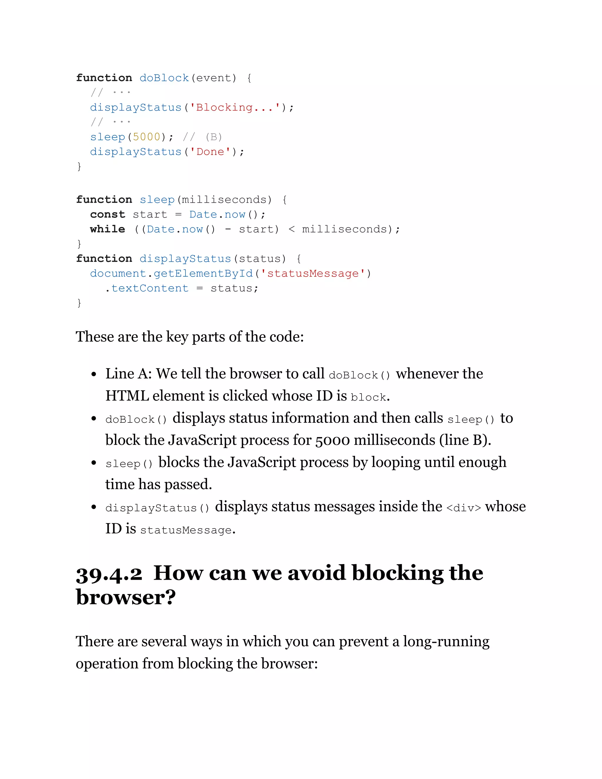These are the key parts of the code:
Line A: We tell the browser to call doBlock() whenever the
HTML element is clicked whose ID is block.
doBlock() displays status information and then calls sleep() to
block the JavaScript process for 5000 milliseconds (line B).
sleep() blocks the JavaScript process by looping until enough
time has passed.
displayStatus() displays status messages inside the <div> whose
ID is statusMessage.
39.4.2 How can we avoid blocking the
browser?
There are several ways in which you can prevent a long-running
operation from blocking the browser:
function doBlock(event) {
// ···
displayStatus('Blocking...');
// ···
sleep(5000); // (B)
displayStatus('Done');
}
function sleep(milliseconds) {
const start = Date.now();
while ((Date.now() - start) < milliseconds);
}
function displayStatus(status) {
document.getElementById('statusMessage')
.textContent = status;
}
 
