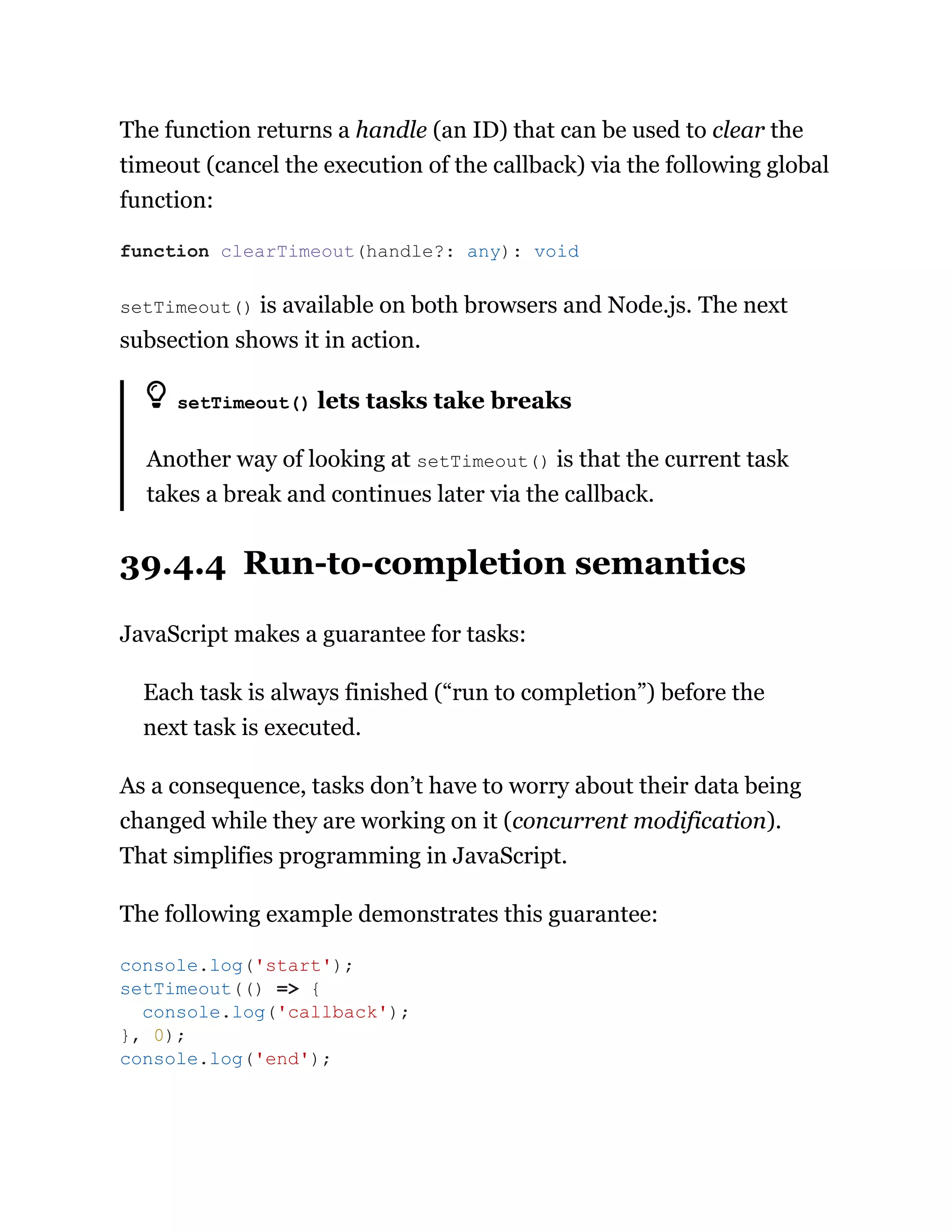 The function returns a handle (an ID) that can be used to clear the
timeout (cancel the execution of the callback) via the following global
function:
setTimeout() is available on both browsers and Node.js. The next
subsection shows it in action.
setTimeout() lets tasks take breaks
Another way of looking at setTimeout() is that the current task
takes a break and continues later via the callback.
39.4.4 Run-to-completion semantics
JavaScript makes a guarantee for tasks:
Each task is always finished (“run to completion”) before the
next task is executed.
As a consequence, tasks don’t have to worry about their data being
changed while they are working on it (concurrent modification).
That simplifies programming in JavaScript.
The following example demonstrates this guarantee:
function clearTimeout(handle?: any): void
console.log('start');
setTimeout(() => {
console.log('callback');
}, 0);
console.log('end');
 