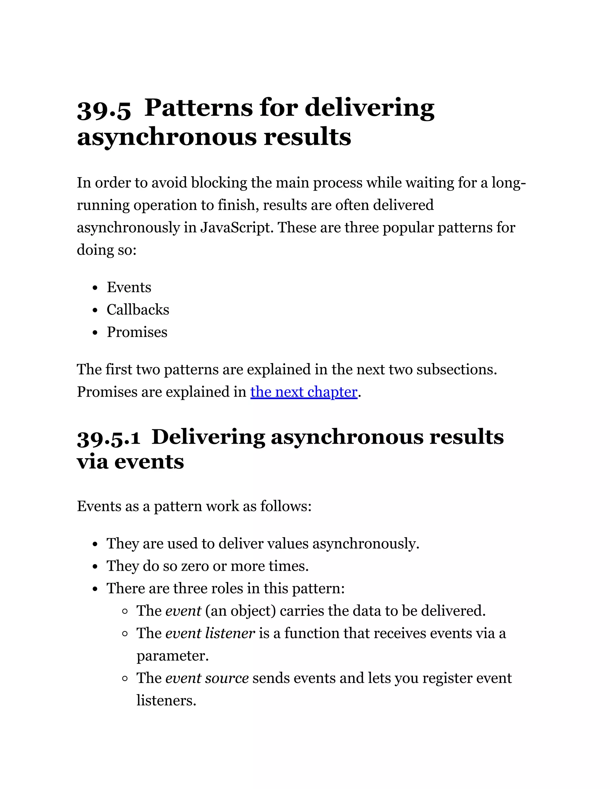 39.5 Patterns for delivering
asynchronous results
In order to avoid blocking the main process while waiting for a long-
running operation to finish, results are often delivered
asynchronously in JavaScript. These are three popular patterns for
doing so:
Events
Callbacks
Promises
The first two patterns are explained in the next two subsections.
Promises are explained in the next chapter.
39.5.1 Delivering asynchronous results
via events
Events as a pattern work as follows:
They are used to deliver values asynchronously.
They do so zero or more times.
There are three roles in this pattern:
The event (an object) carries the data to be delivered.
The event listener is a function that receives events via a
parameter.
The event source sends events and lets you register event
listeners.
 