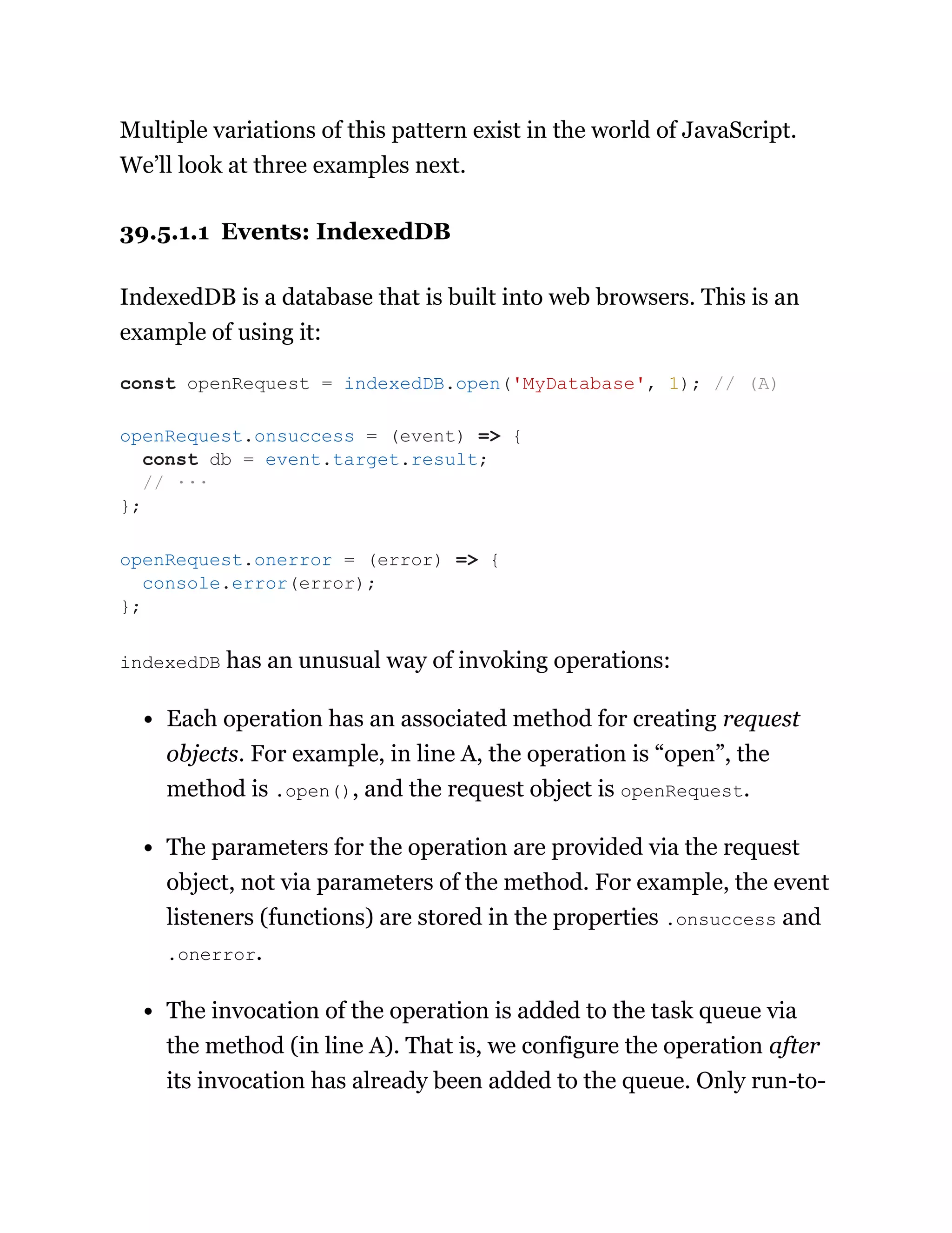 Multiple variations of this pattern exist in the world of JavaScript.
We’ll look at three examples next.
39.5.1.1 Events: IndexedDB
IndexedDB is a database that is built into web browsers. This is an
example of using it:
indexedDB has an unusual way of invoking operations:
Each operation has an associated method for creating request
objects. For example, in line A, the operation is “open”, the
method is .open(), and the request object is openRequest.
The parameters for the operation are provided via the request
object, not via parameters of the method. For example, the event
listeners (functions) are stored in the properties .onsuccess and
.onerror.
The invocation of the operation is added to the task queue via
the method (in line A). That is, we configure the operation after
its invocation has already been added to the queue. Only run-to-
const openRequest = indexedDB.open('MyDatabase', 1); // (A)
openRequest.onsuccess = (event) => {
const db = event.target.result;
// ···
};
openRequest.onerror = (error) => {
console.error(error);
};
 