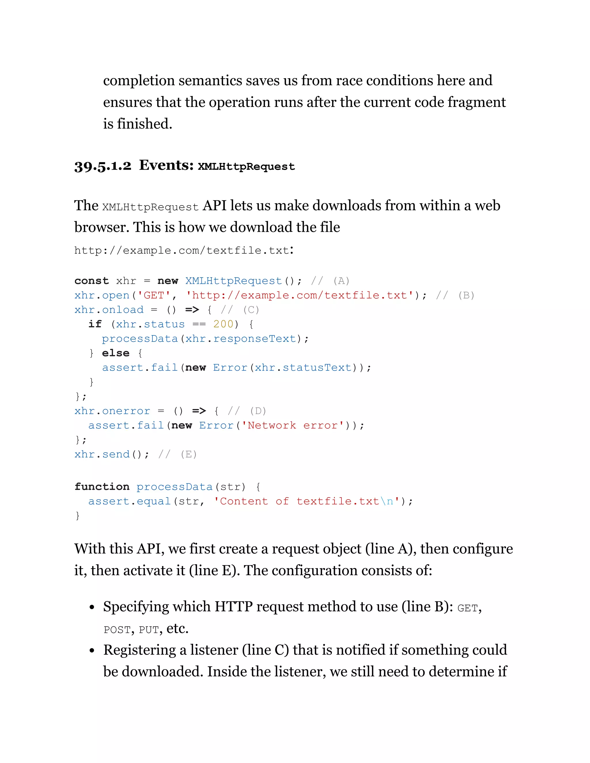 completion semantics saves us from race conditions here and
ensures that the operation runs after the current code fragment
is finished.
39.5.1.2 Events: XMLHttpRequest
The XMLHttpRequest API lets us make downloads from within a web
browser. This is how we download the file
http://example.com/textfile.txt:
With this API, we first create a request object (line A), then configure
it, then activate it (line E). The configuration consists of:
Specifying which HTTP request method to use (line B): GET,
POST, PUT, etc.
Registering a listener (line C) that is notified if something could
be downloaded. Inside the listener, we still need to determine if
const xhr = new XMLHttpRequest(); // (A)
xhr.open('GET', 'http://example.com/textfile.txt'); // (B)
xhr.onload = () => { // (C)
if (xhr.status == 200) {
processData(xhr.responseText);
} else {
assert.fail(new Error(xhr.statusText));
}
};
xhr.onerror = () => { // (D)
assert.fail(new Error('Network error'));
};
xhr.send(); // (E)
function processData(str) {
assert.equal(str, 'Content of textfile.txtn');
}
 