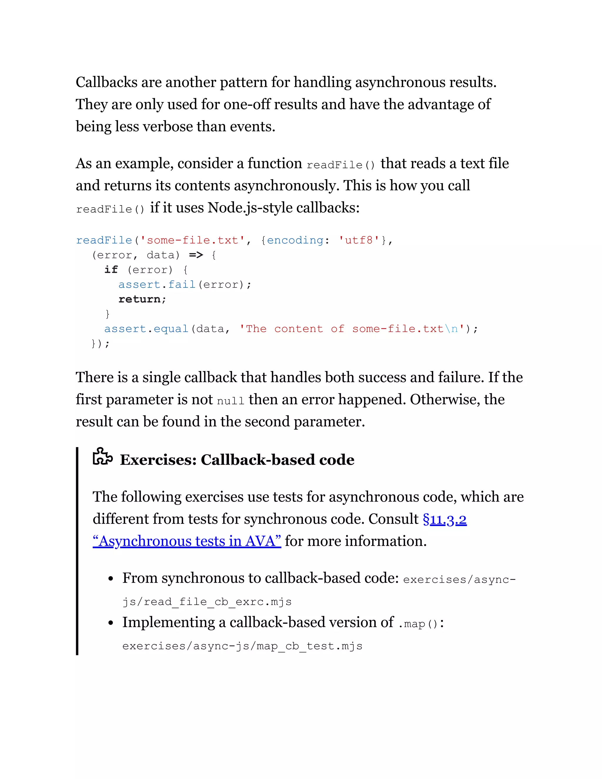 Callbacks are another pattern for handling asynchronous results.
They are only used for one-off results and have the advantage of
being less verbose than events.
As an example, consider a function readFile() that reads a text file
and returns its contents asynchronously. This is how you call
readFile() if it uses Node.js-style callbacks:
There is a single callback that handles both success and failure. If the
first parameter is not null then an error happened. Otherwise, the
result can be found in the second parameter.
Exercises: Callback-based code
The following exercises use tests for asynchronous code, which are
different from tests for synchronous code. Consult §11.3.2
“Asynchronous tests in AVA” for more information.
From synchronous to callback-based code: exercises/async-
js/read_file_cb_exrc.mjs
Implementing a callback-based version of .map():
exercises/async-js/map_cb_test.mjs
readFile('some-file.txt', {encoding: 'utf8'},
(error, data) => {
if (error) {
assert.fail(error);
return;
}
assert.equal(data, 'The content of some-file.txtn');
});
 