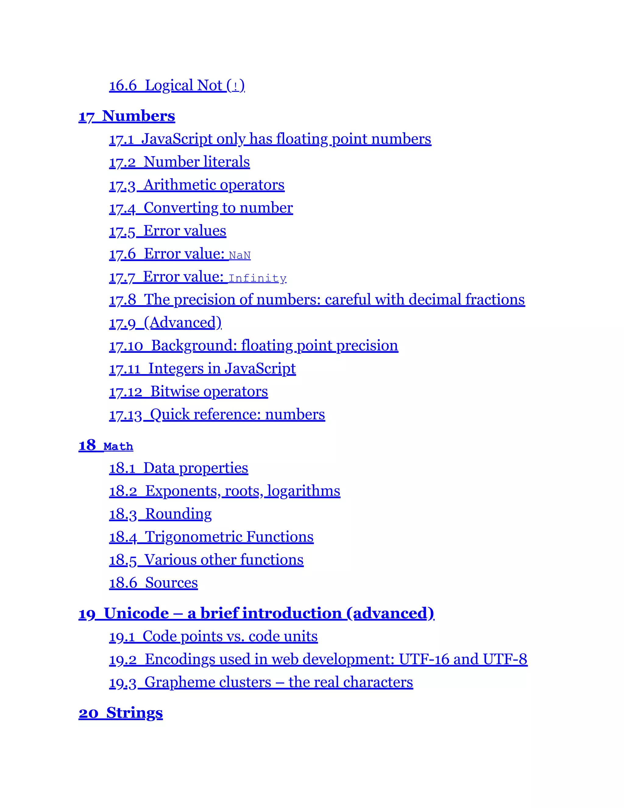 16.6 Logical Not (!)
17 Numbers
17.1 JavaScript only has floating point numbers
17.2 Number literals
17.3 Arithmetic operators
17.4 Converting to number
17.5 Error values
17.6 Error value: NaN
17.7 Error value: Infinity
17.8 The precision of numbers: careful with decimal fractions
17.9 (Advanced)
17.10 Background: floating point precision
17.11 Integers in JavaScript
17.12 Bitwise operators
17.13 Quick reference: numbers
18 Math
18.1 Data properties
18.2 Exponents, roots, logarithms
18.3 Rounding
18.4 Trigonometric Functions
18.5 Various other functions
18.6 Sources
19 Unicode – a brief introduction (advanced)
19.1 Code points vs. code units
19.2 Encodings used in web development: UTF-16 and UTF-8
19.3 Grapheme clusters – the real characters
20 Strings
 