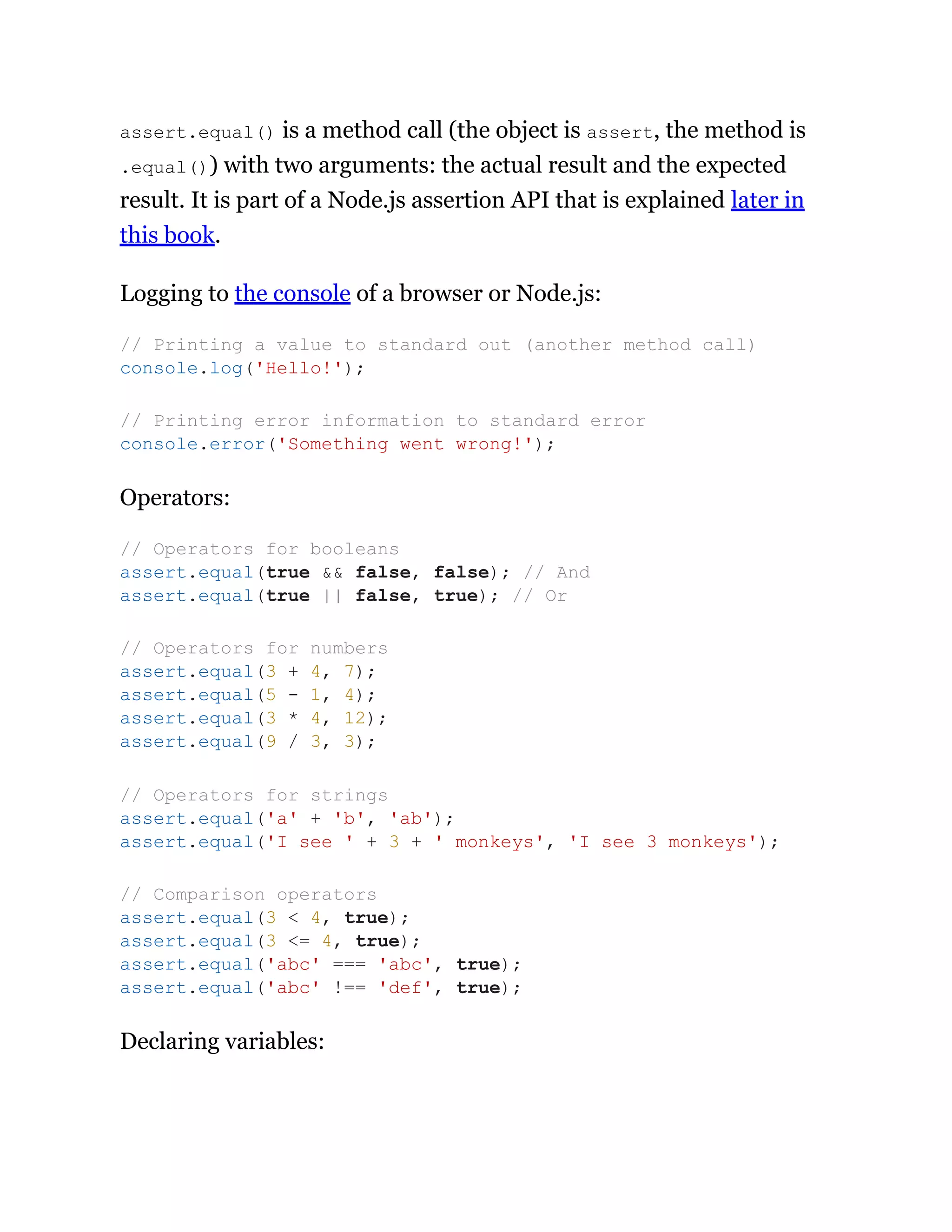 assert.equal() is a method call (the object is assert, the method is
.equal()) with two arguments: the actual result and the expected
result. It is part of a Node.js assertion API that is explained later in
this book.
Logging to the console of a browser or Node.js:
Operators:
Declaring variables:
// Printing a value to standard out (another method call)
console.log('Hello!');
// Printing error information to standard error
console.error('Something went wrong!');
// Operators for booleans
assert.equal(true && false, false); // And
assert.equal(true || false, true); // Or
// Operators for numbers
assert.equal(3 + 4, 7);
assert.equal(5 - 1, 4);
assert.equal(3 * 4, 12);
assert.equal(9 / 3, 3);
// Operators for strings
assert.equal('a' + 'b', 'ab');
assert.equal('I see ' + 3 + ' monkeys', 'I see 3 monkeys');
// Comparison operators
assert.equal(3 < 4, true);
assert.equal(3 <= 4, true);
assert.equal('abc' === 'abc', true);
assert.equal('abc' !== 'def', true);
 