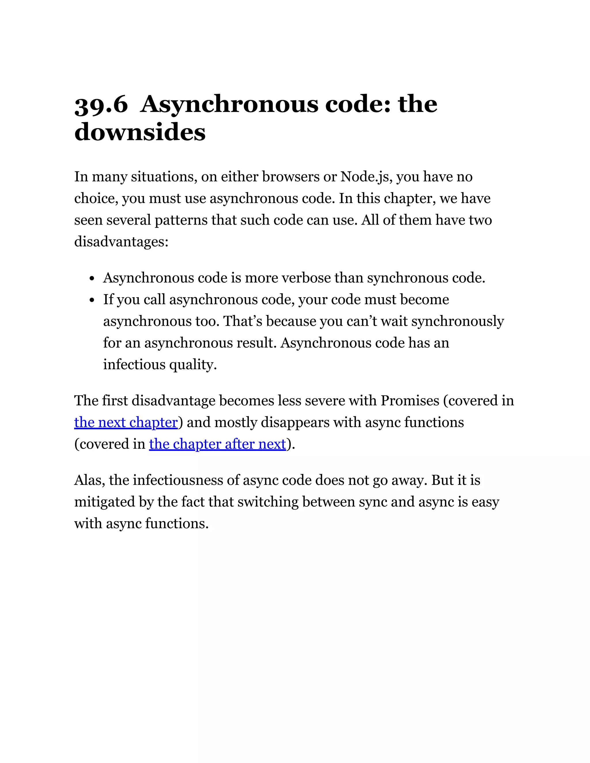 39.6 Asynchronous code: the
downsides
In many situations, on either browsers or Node.js, you have no
choice, you must use asynchronous code. In this chapter, we have
seen several patterns that such code can use. All of them have two
disadvantages:
Asynchronous code is more verbose than synchronous code.
If you call asynchronous code, your code must become
asynchronous too. That’s because you can’t wait synchronously
for an asynchronous result. Asynchronous code has an
infectious quality.
The first disadvantage becomes less severe with Promises (covered in
the next chapter) and mostly disappears with async functions
(covered in the chapter after next).
Alas, the infectiousness of async code does not go away. But it is
mitigated by the fact that switching between sync and async is easy
with async functions.
 