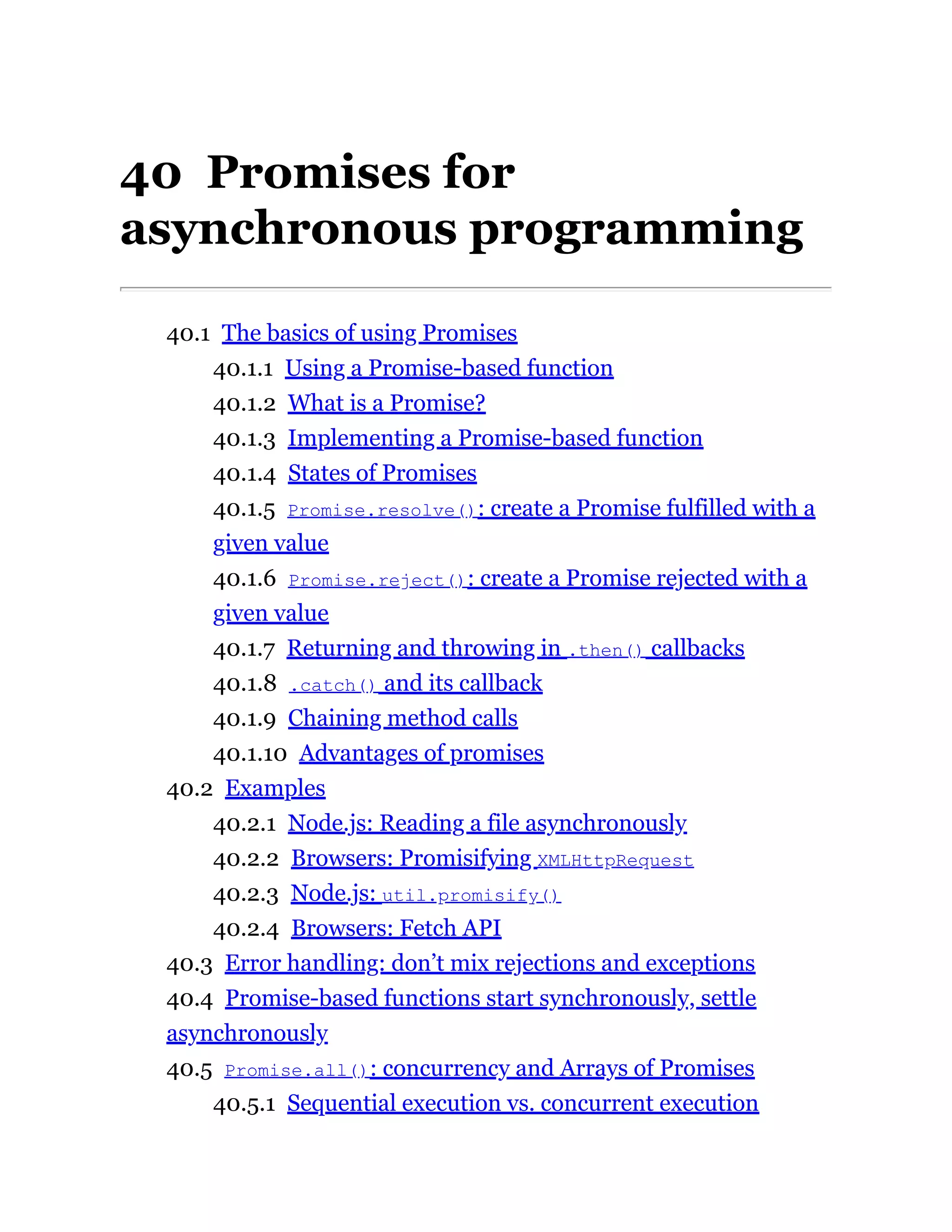 40 Promises for
asynchronous programming
40.1 The basics of using Promises
40.1.1 Using a Promise-based function
40.1.2 What is a Promise?
40.1.3 Implementing a Promise-based function
40.1.4 States of Promises
40.1.5 Promise.resolve(): create a Promise fulfilled with a
given value
40.1.6 Promise.reject(): create a Promise rejected with a
given value
40.1.7 Returning and throwing in .then() callbacks
40.1.8 .catch() and its callback
40.1.9 Chaining method calls
40.1.10 Advantages of promises
40.2 Examples
40.2.1 Node.js: Reading a file asynchronously
40.2.2 Browsers: Promisifying XMLHttpRequest
40.2.3 Node.js: util.promisify()
40.2.4 Browsers: Fetch API
40.3 Error handling: don’t mix rejections and exceptions
40.4 Promise-based functions start synchronously, settle
asynchronously
40.5 Promise.all(): concurrency and Arrays of Promises
40.5.1 Sequential execution vs. concurrent execution
 