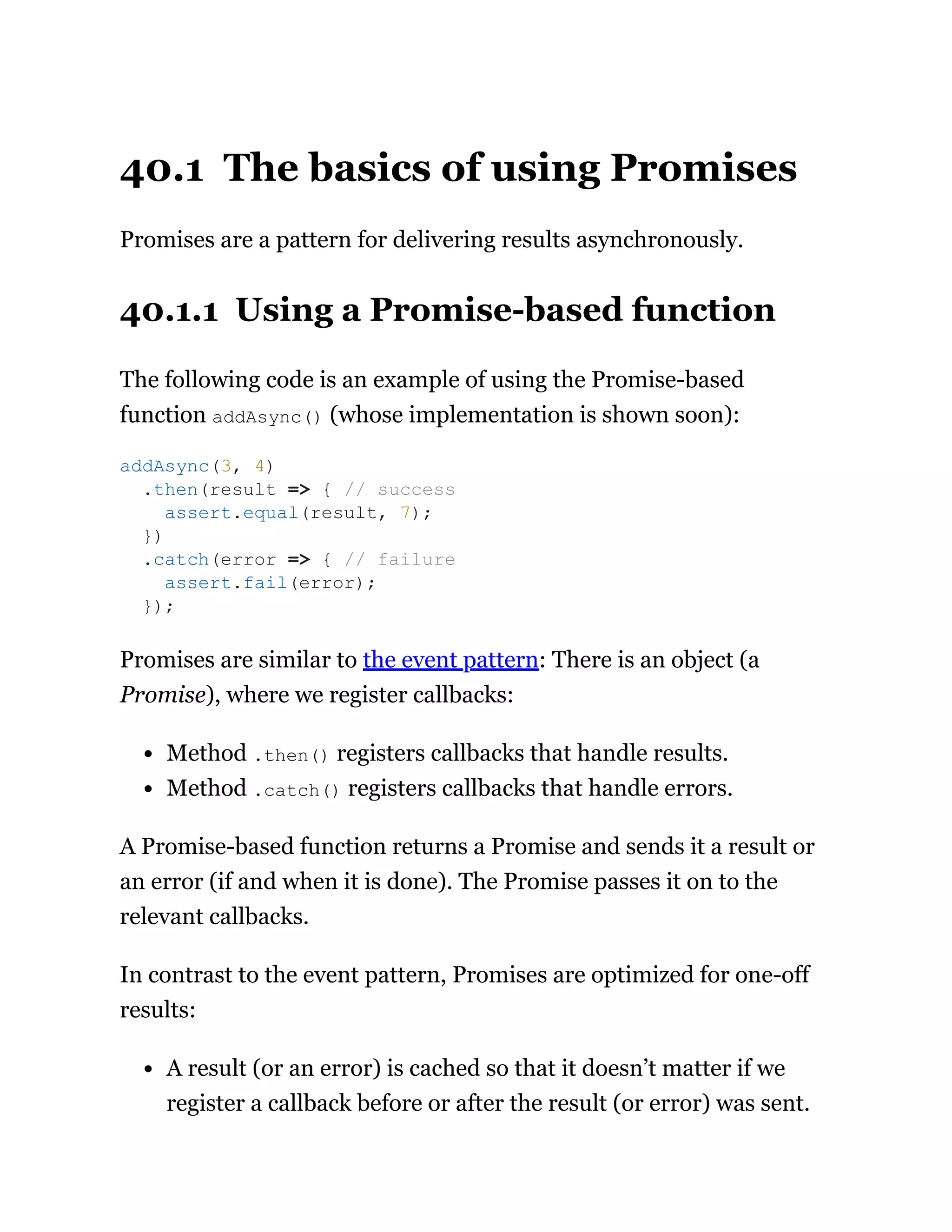 40.1 The basics of using Promises
Promises are a pattern for delivering results asynchronously.
40.1.1 Using a Promise-based function
The following code is an example of using the Promise-based
function addAsync() (whose implementation is shown soon):
Promises are similar to the event pattern: There is an object (a
Promise), where we register callbacks:
Method .then() registers callbacks that handle results.
Method .catch() registers callbacks that handle errors.
A Promise-based function returns a Promise and sends it a result or
an error (if and when it is done). The Promise passes it on to the
relevant callbacks.
In contrast to the event pattern, Promises are optimized for one-off
results:
A result (or an error) is cached so that it doesn’t matter if we
register a callback before or after the result (or error) was sent.
addAsync(3, 4)
.then(result => { // success
assert.equal(result, 7);
})
.catch(error => { // failure
assert.fail(error);
});
 