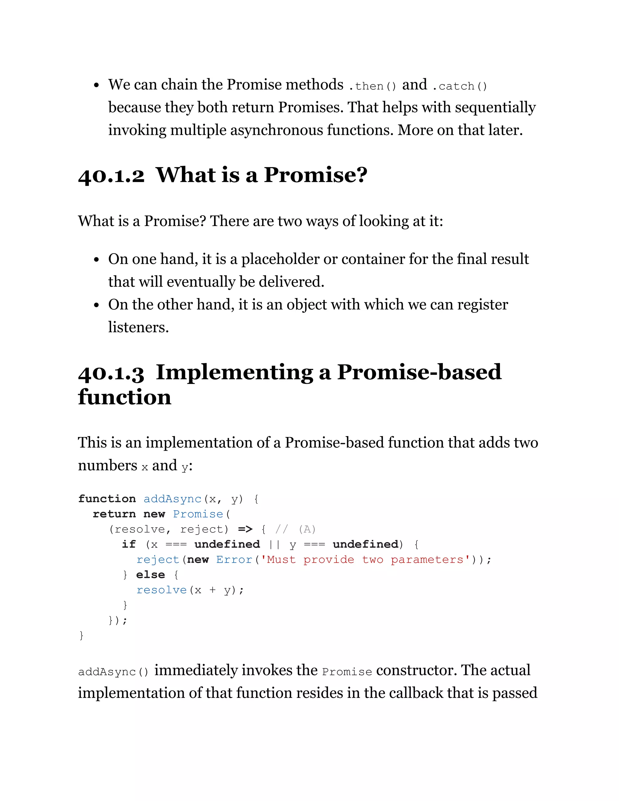 We can chain the Promise methods .then() and .catch()
because they both return Promises. That helps with sequentially
invoking multiple asynchronous functions. More on that later.
40.1.2 What is a Promise?
What is a Promise? There are two ways of looking at it:
On one hand, it is a placeholder or container for the final result
that will eventually be delivered.
On the other hand, it is an object with which we can register
listeners.
40.1.3 Implementing a Promise-based
function
This is an implementation of a Promise-based function that adds two
numbers x and y:
addAsync() immediately invokes the Promise constructor. The actual
implementation of that function resides in the callback that is passed
function addAsync(x, y) {
return new Promise(
(resolve, reject) => { // (A)
if (x === undefined || y === undefined) {
reject(new Error('Must provide two parameters'));
} else {
resolve(x + y);
}
});
}
 