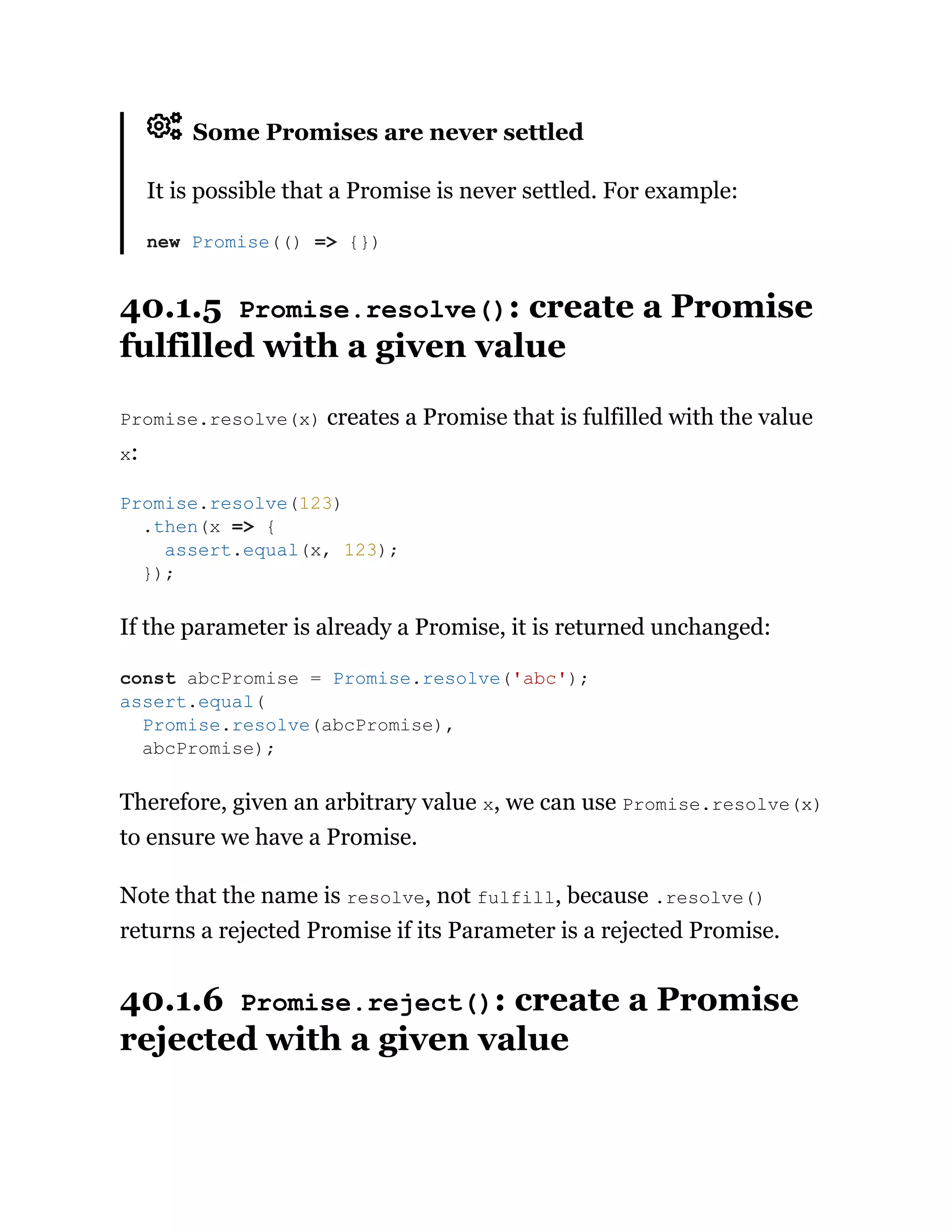 Some Promises are never settled
It is possible that a Promise is never settled. For example:
40.1.5 Promise.resolve(): create a Promise
fulfilled with a given value
Promise.resolve(x) creates a Promise that is fulfilled with the value
x:
If the parameter is already a Promise, it is returned unchanged:
Therefore, given an arbitrary value x, we can use Promise.resolve(x)
to ensure we have a Promise.
Note that the name is resolve, not fulfill, because .resolve()
returns a rejected Promise if its Parameter is a rejected Promise.
40.1.6 Promise.reject(): create a Promise
rejected with a given value
new Promise(() => {})
Promise.resolve(123)
.then(x => {
assert.equal(x, 123);
});
const abcPromise = Promise.resolve('abc');
assert.equal(
Promise.resolve(abcPromise),
abcPromise);
 