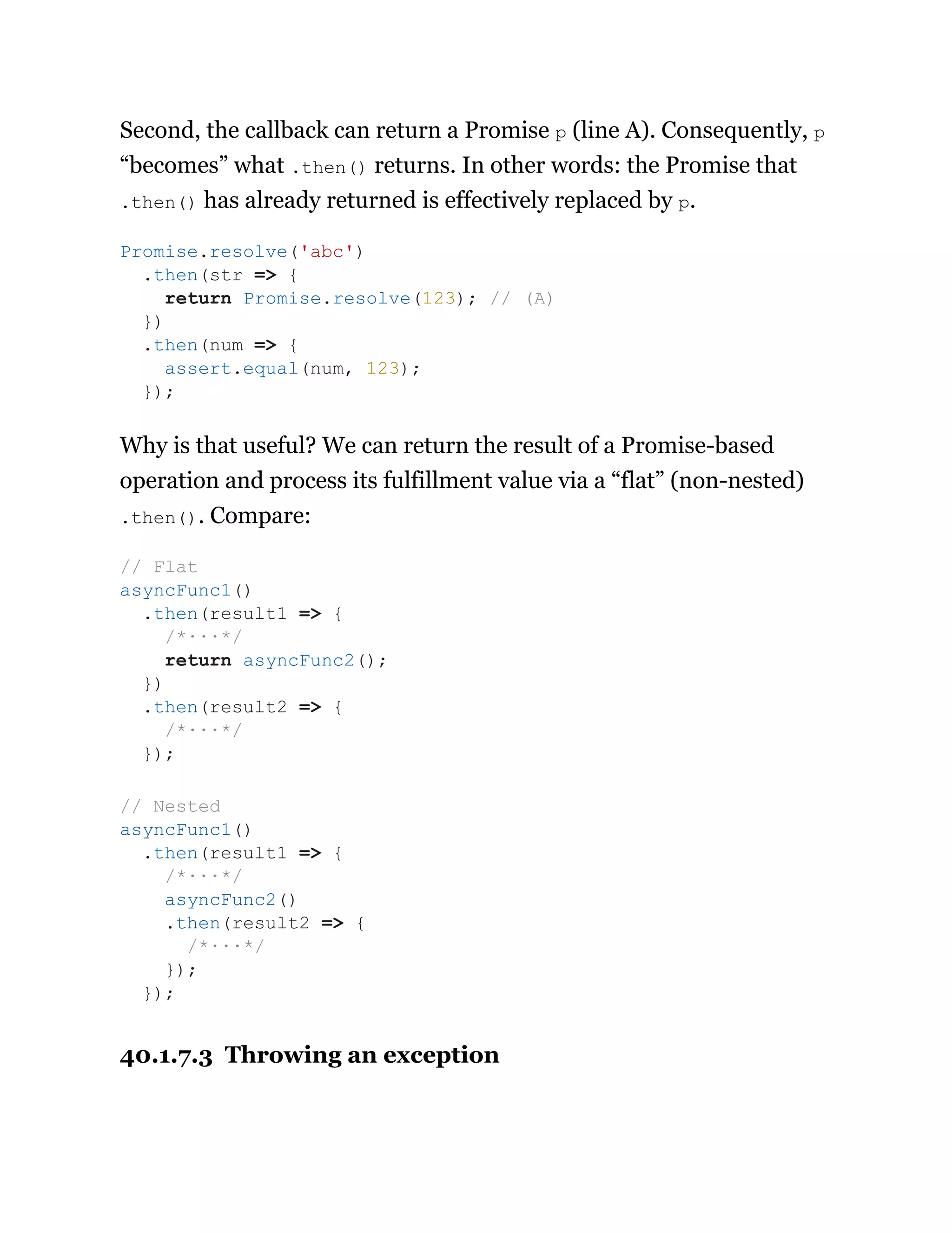 Second, the callback can return a Promise p (line A). Consequently, p
“becomes” what .then() returns. In other words: the Promise that
.then() has already returned is effectively replaced by p.
Why is that useful? We can return the result of a Promise-based
operation and process its fulfillment value via a “flat” (non-nested)
.then(). Compare:
40.1.7.3 Throwing an exception
Promise.resolve('abc')
.then(str => {
return Promise.resolve(123); // (A)
})
.then(num => {
assert.equal(num, 123);
});
// Flat
asyncFunc1()
.then(result1 => {
/*···*/
return asyncFunc2();
})
.then(result2 => {
/*···*/
});
// Nested
asyncFunc1()
.then(result1 => {
/*···*/
asyncFunc2()
.then(result2 => {
/*···*/
});
});
 
