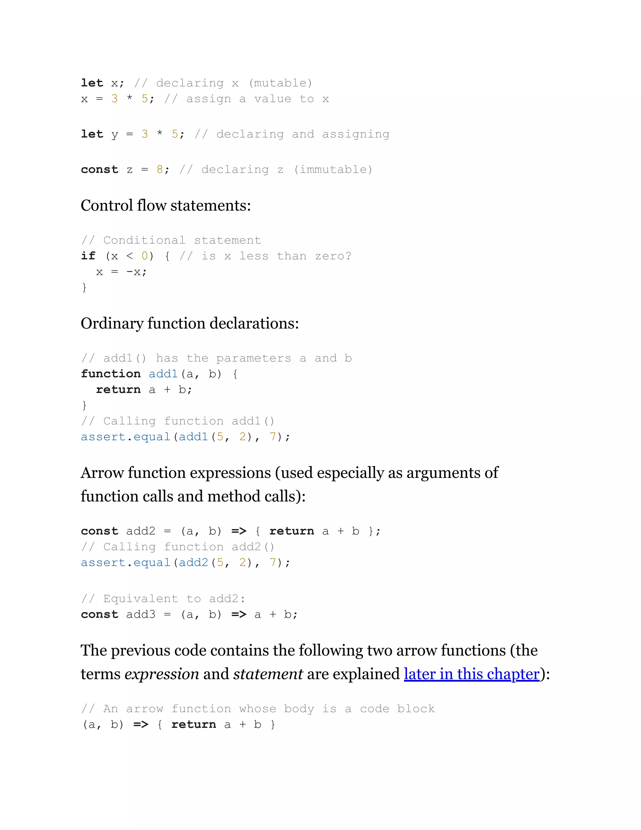 Control flow statements:
Ordinary function declarations:
Arrow function expressions (used especially as arguments of
function calls and method calls):
The previous code contains the following two arrow functions (the
terms expression and statement are explained later in this chapter):
let x; // declaring x (mutable)
x = 3 * 5; // assign a value to x
let y = 3 * 5; // declaring and assigning
const z = 8; // declaring z (immutable)
// Conditional statement
if (x < 0) { // is x less than zero?
x = -x;
}
// add1() has the parameters a and b
function add1(a, b) {
return a + b;
}
// Calling function add1()
assert.equal(add1(5, 2), 7);
const add2 = (a, b) => { return a + b };
// Calling function add2()
assert.equal(add2(5, 2), 7);
// Equivalent to add2:
const add3 = (a, b) => a + b;
// An arrow function whose body is a code block
(a, b) => { return a + b }
 