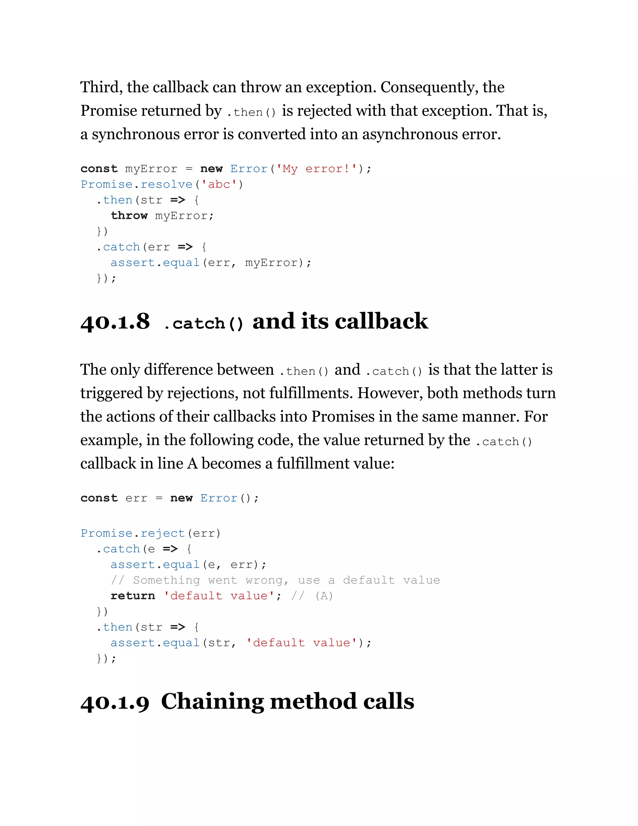 Third, the callback can throw an exception. Consequently, the
Promise returned by .then() is rejected with that exception. That is,
a synchronous error is converted into an asynchronous error.
40.1.8 .catch() and its callback
The only difference between .then() and .catch() is that the latter is
triggered by rejections, not fulfillments. However, both methods turn
the actions of their callbacks into Promises in the same manner. For
example, in the following code, the value returned by the .catch()
callback in line A becomes a fulfillment value:
40.1.9 Chaining method calls
const myError = new Error('My error!');
Promise.resolve('abc')
.then(str => {
throw myError;
})
.catch(err => {
assert.equal(err, myError);
});
const err = new Error();
Promise.reject(err)
.catch(e => {
assert.equal(e, err);
// Something went wrong, use a default value
return 'default value'; // (A)
})
.then(str => {
assert.equal(str, 'default value');
});
 