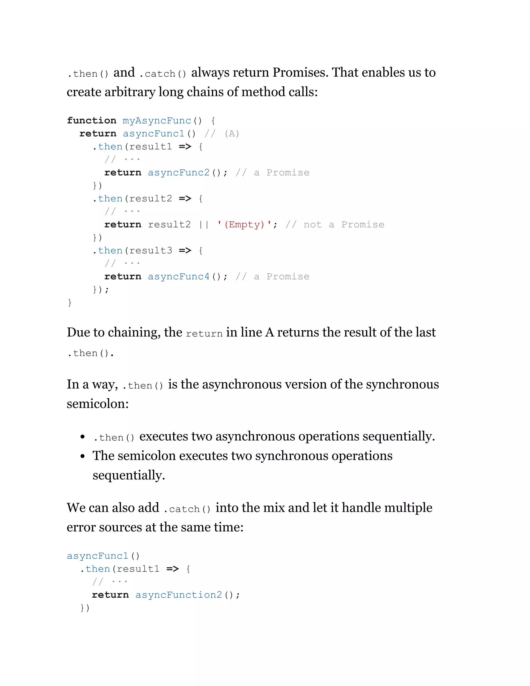 .then() and .catch() always return Promises. That enables us to
create arbitrary long chains of method calls:
Due to chaining, the return in line A returns the result of the last
.then().
In a way, .then() is the asynchronous version of the synchronous
semicolon:
.then() executes two asynchronous operations sequentially.
The semicolon executes two synchronous operations
sequentially.
We can also add .catch() into the mix and let it handle multiple
error sources at the same time:
function myAsyncFunc() {
return asyncFunc1() // (A)
.then(result1 => {
// ···
return asyncFunc2(); // a Promise
})
.then(result2 => {
// ···
return result2 || '(Empty)'; // not a Promise
})
.then(result3 => {
// ···
return asyncFunc4(); // a Promise
});
}
asyncFunc1()
.then(result1 => {
// ···
return asyncFunction2();
})
 
