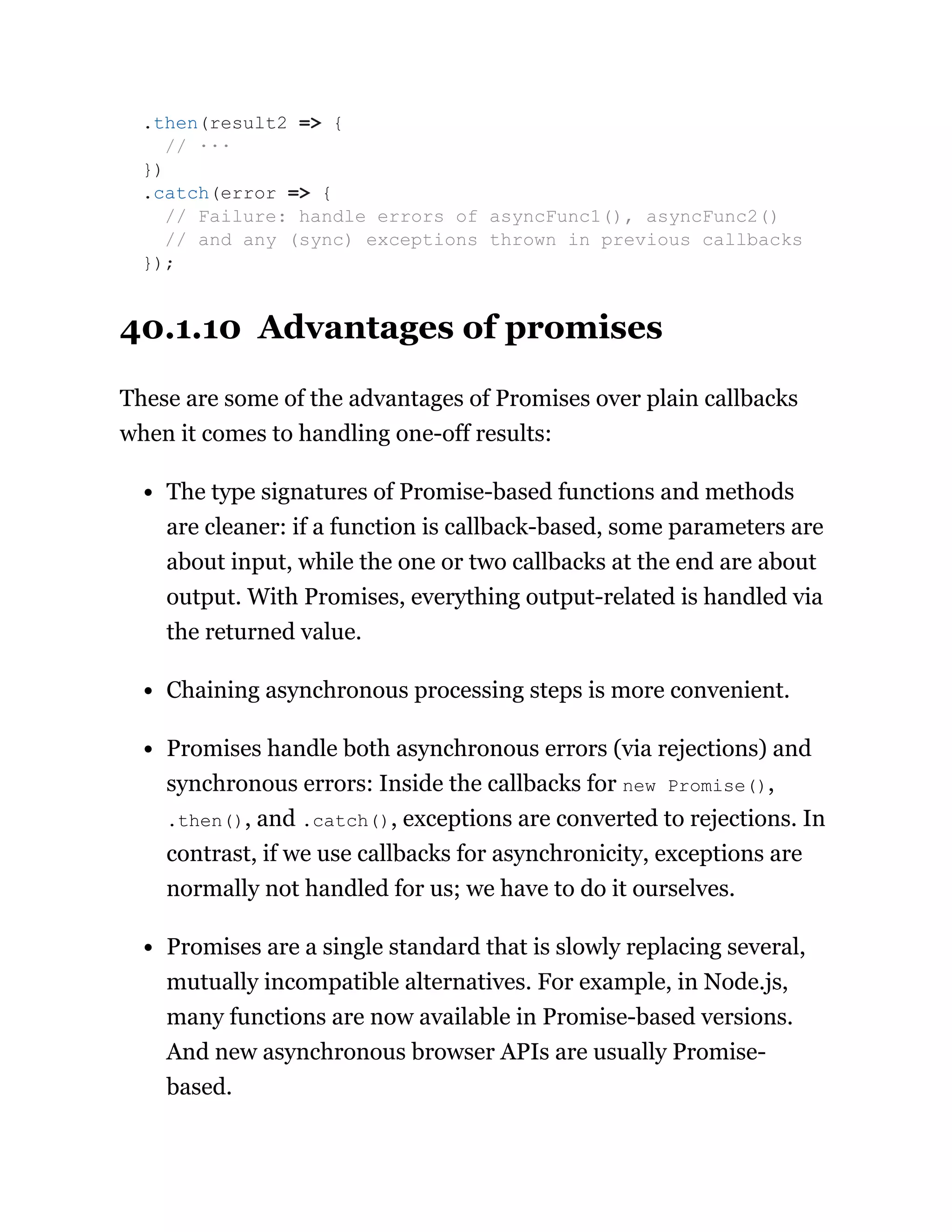 40.1.10 Advantages of promises
These are some of the advantages of Promises over plain callbacks
when it comes to handling one-off results:
The type signatures of Promise-based functions and methods
are cleaner: if a function is callback-based, some parameters are
about input, while the one or two callbacks at the end are about
output. With Promises, everything output-related is handled via
the returned value.
Chaining asynchronous processing steps is more convenient.
Promises handle both asynchronous errors (via rejections) and
synchronous errors: Inside the callbacks for new Promise(),
.then(), and .catch(), exceptions are converted to rejections. In
contrast, if we use callbacks for asynchronicity, exceptions are
normally not handled for us; we have to do it ourselves.
Promises are a single standard that is slowly replacing several,
mutually incompatible alternatives. For example, in Node.js,
many functions are now available in Promise-based versions.
And new asynchronous browser APIs are usually Promise-
based.
.then(result2 => {
// ···
})
.catch(error => {
// Failure: handle errors of asyncFunc1(), asyncFunc2()
// and any (sync) exceptions thrown in previous callbacks
});
 