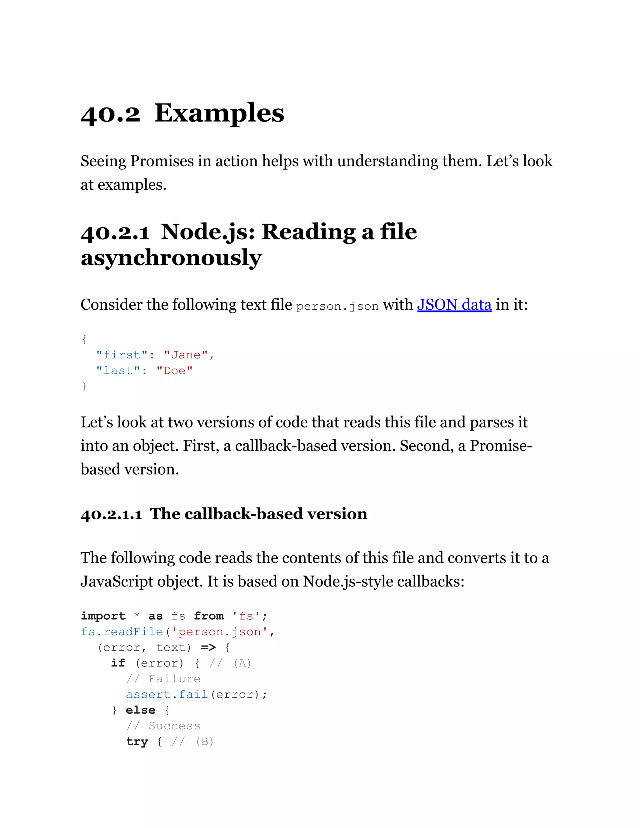 40.2 Examples
Seeing Promises in action helps with understanding them. Let’s look
at examples.
40.2.1 Node.js: Reading a file
asynchronously
Consider the following text file person.json with JSON data in it:
Let’s look at two versions of code that reads this file and parses it
into an object. First, a callback-based version. Second, a Promise-
based version.
40.2.1.1 The callback-based version
The following code reads the contents of this file and converts it to a
JavaScript object. It is based on Node.js-style callbacks:
{
"first": "Jane",
"last": "Doe"
}
import * as fs from 'fs';
fs.readFile('person.json',
(error, text) => {
if (error) { // (A)
// Failure
assert.fail(error);
} else {
// Success
try { // (B)
 