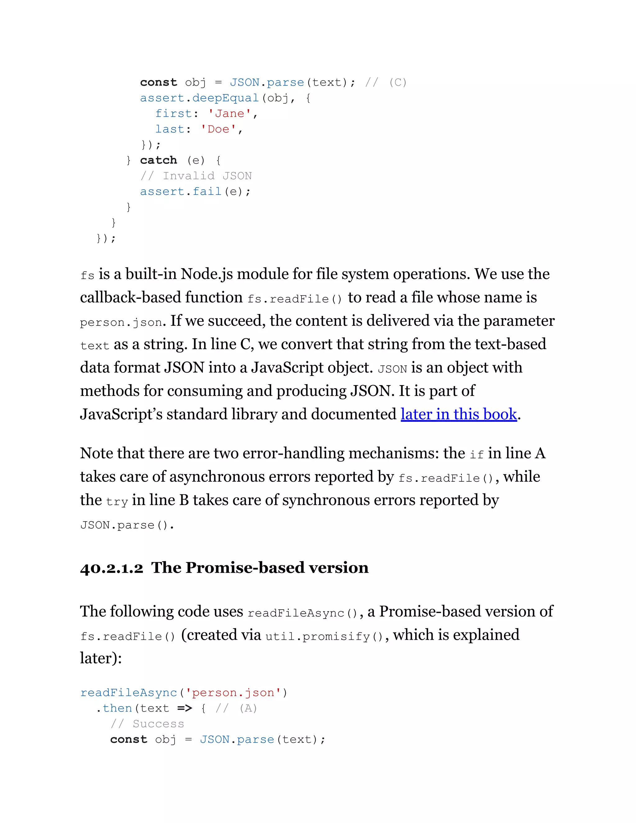 fs is a built-in Node.js module for file system operations. We use the
callback-based function fs.readFile() to read a file whose name is
person.json. If we succeed, the content is delivered via the parameter
text as a string. In line C, we convert that string from the text-based
data format JSON into a JavaScript object. JSON is an object with
methods for consuming and producing JSON. It is part of
JavaScript’s standard library and documented later in this book.
Note that there are two error-handling mechanisms: the if in line A
takes care of asynchronous errors reported by fs.readFile(), while
the try in line B takes care of synchronous errors reported by
JSON.parse().
40.2.1.2 The Promise-based version
The following code uses readFileAsync(), a Promise-based version of
fs.readFile() (created via util.promisify(), which is explained
later):
const obj = JSON.parse(text); // (C)
assert.deepEqual(obj, {
first: 'Jane',
last: 'Doe',
});
} catch (e) {
// Invalid JSON
assert.fail(e);
}
}
});
readFileAsync('person.json')
.then(text => { // (A)
// Success
const obj = JSON.parse(text);
 