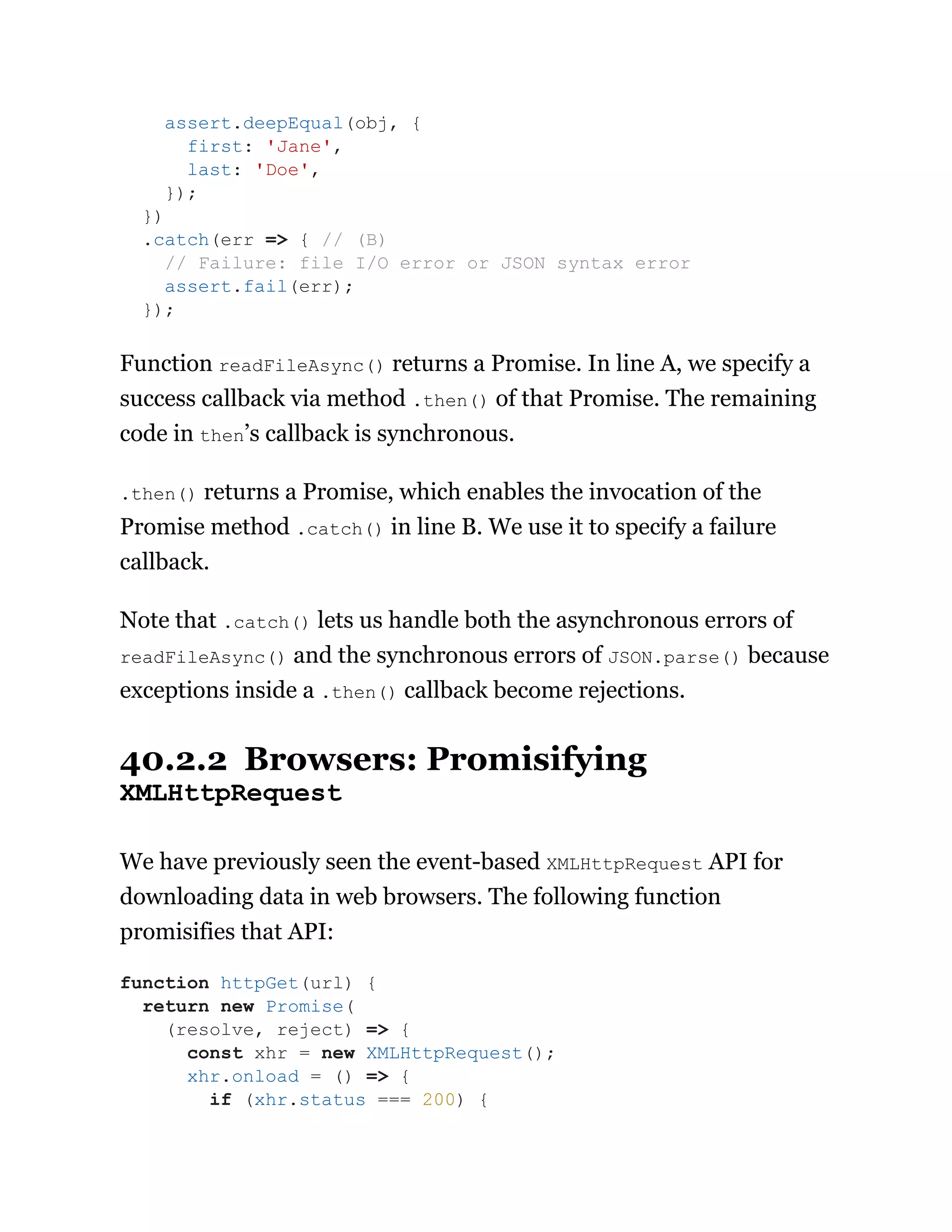 Function readFileAsync() returns a Promise. In line A, we specify a
success callback via method .then() of that Promise. The remaining
code in then’s callback is synchronous.
.then() returns a Promise, which enables the invocation of the
Promise method .catch() in line B. We use it to specify a failure
callback.
Note that .catch() lets us handle both the asynchronous errors of
readFileAsync() and the synchronous errors of JSON.parse() because
exceptions inside a .then() callback become rejections.
40.2.2 Browsers: Promisifying
XMLHttpRequest
We have previously seen the event-based XMLHttpRequest API for
downloading data in web browsers. The following function
promisifies that API:
assert.deepEqual(obj, {
first: 'Jane',
last: 'Doe',
});
})
.catch(err => { // (B)
// Failure: file I/O error or JSON syntax error
assert.fail(err);
});
function httpGet(url) {
return new Promise(
(resolve, reject) => {
const xhr = new XMLHttpRequest();
xhr.onload = () => {
if (xhr.status === 200) {
 