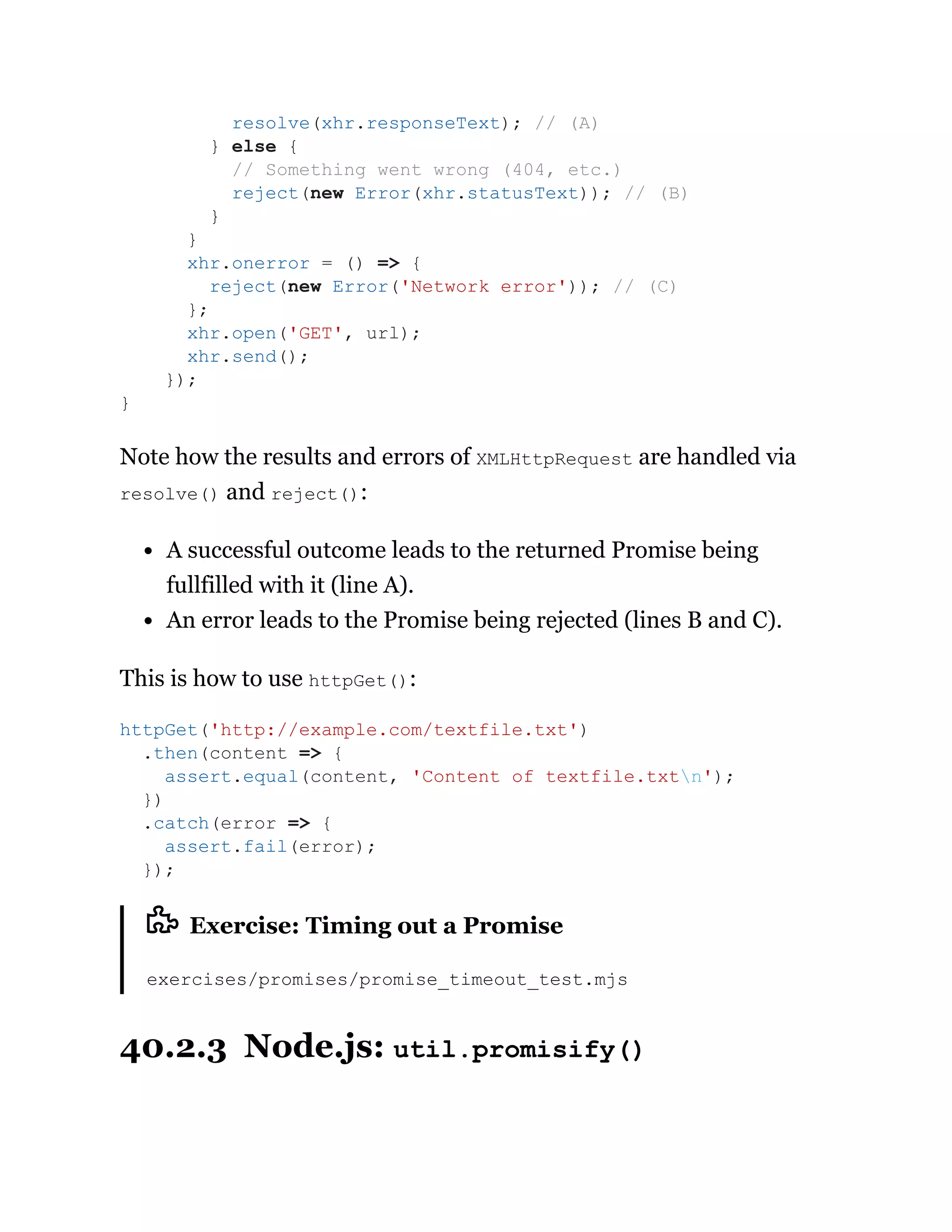 Note how the results and errors of XMLHttpRequest are handled via
resolve() and reject():
A successful outcome leads to the returned Promise being
fullfilled with it (line A).
An error leads to the Promise being rejected (lines B and C).
This is how to use httpGet():
Exercise: Timing out a Promise
exercises/promises/promise_timeout_test.mjs
40.2.3 Node.js: util.promisify()
resolve(xhr.responseText); // (A)
} else {
// Something went wrong (404, etc.)
reject(new Error(xhr.statusText)); // (B)
}
}
xhr.onerror = () => {
reject(new Error('Network error')); // (C)
};
xhr.open('GET', url);
xhr.send();
});
}
httpGet('http://example.com/textfile.txt')
.then(content => {
assert.equal(content, 'Content of textfile.txtn');
})
.catch(error => {
assert.fail(error);
});
 