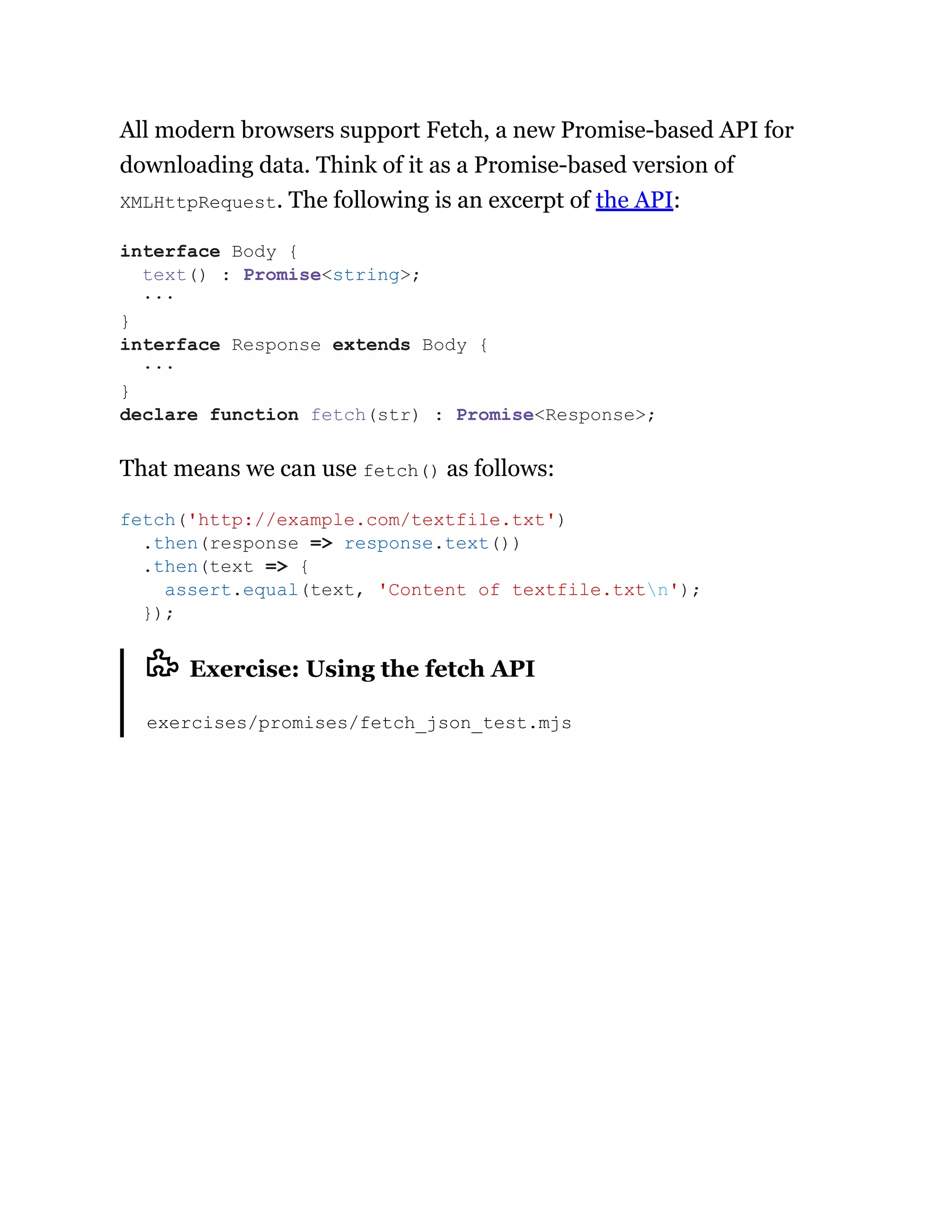 All modern browsers support Fetch, a new Promise-based API for
downloading data. Think of it as a Promise-based version of
XMLHttpRequest. The following is an excerpt of the API:
That means we can use fetch() as follows:
Exercise: Using the fetch API
exercises/promises/fetch_json_test.mjs
interface Body {
text() : Promise<string>;
···
}
interface Response extends Body {
···
}
declare function fetch(str) : Promise<Response>;
fetch('http://example.com/textfile.txt')
.then(response => response.text())
.then(text => {
assert.equal(text, 'Content of textfile.txtn');
});
 