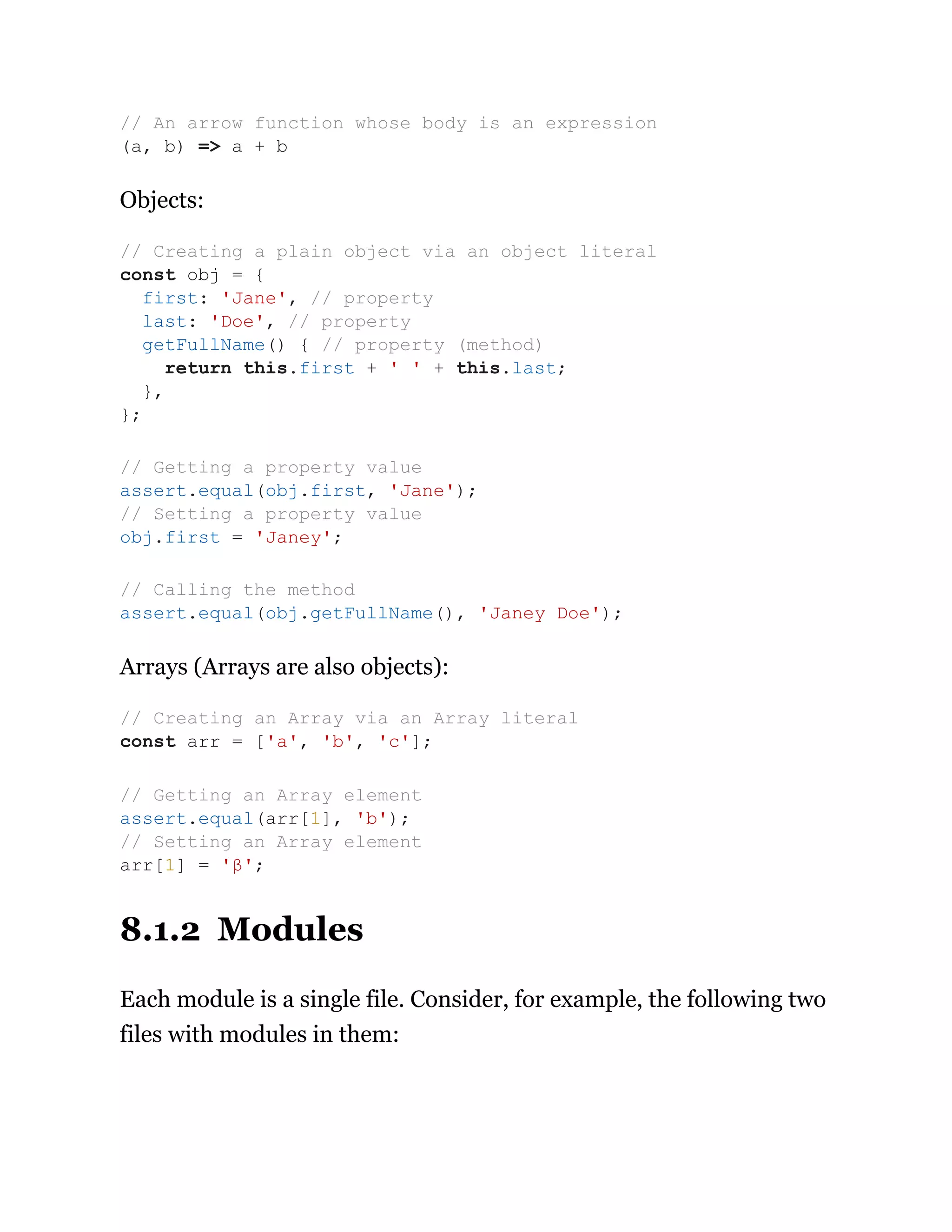 Objects:
Arrays (Arrays are also objects):
8.1.2 Modules
Each module is a single file. Consider, for example, the following two
files with modules in them:
// An arrow function whose body is an expression
(a, b) => a + b
// Creating a plain object via an object literal
const obj = {
first: 'Jane', // property
last: 'Doe', // property
getFullName() { // property (method)
return this.first + ' ' + this.last;
},
};
// Getting a property value
assert.equal(obj.first, 'Jane');
// Setting a property value
obj.first = 'Janey';
// Calling the method
assert.equal(obj.getFullName(), 'Janey Doe');
// Creating an Array via an Array literal
const arr = ['a', 'b', 'c'];
// Getting an Array element
assert.equal(arr[1], 'b');
// Setting an Array element
arr[1] = 'β';
 
