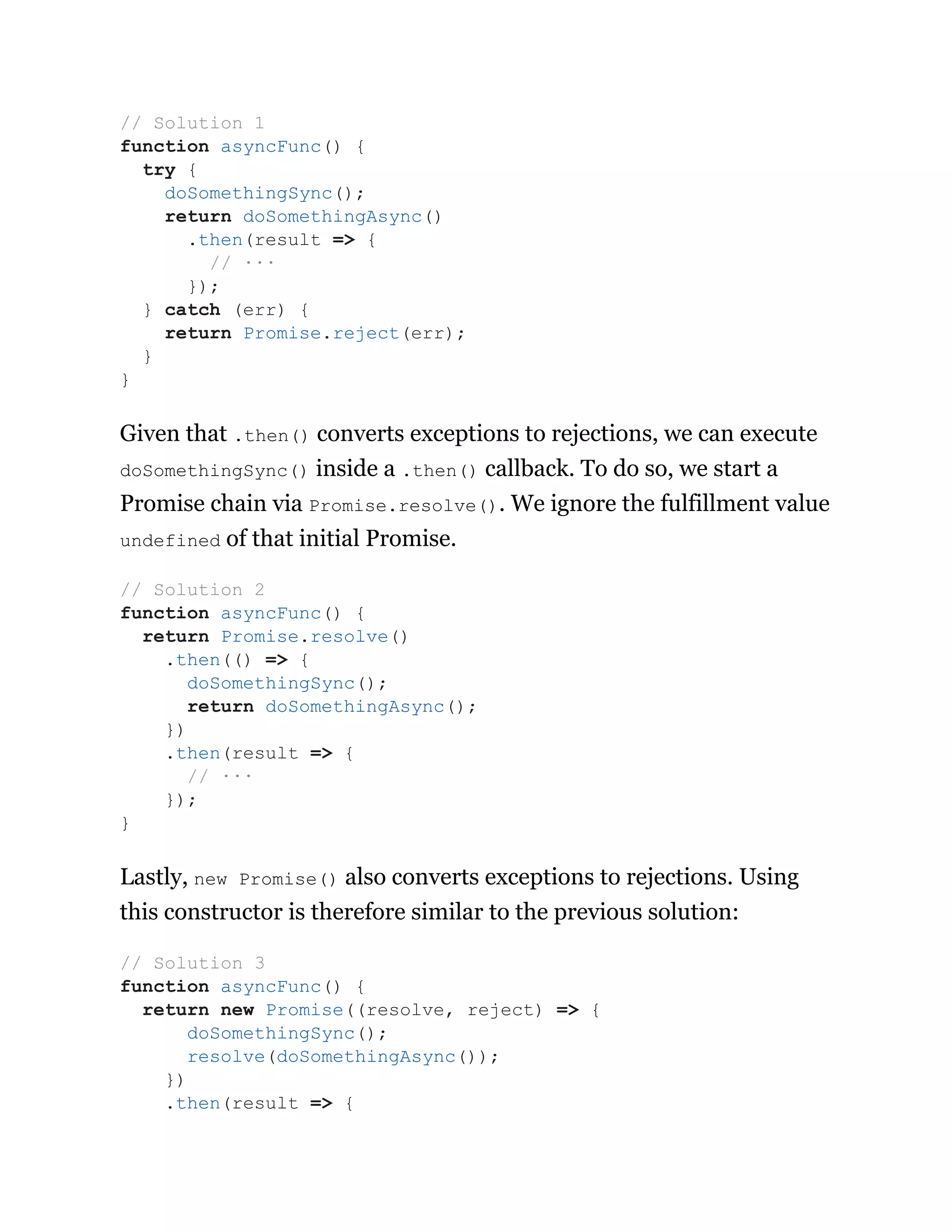 Given that .then() converts exceptions to rejections, we can execute
doSomethingSync() inside a .then() callback. To do so, we start a
Promise chain via Promise.resolve(). We ignore the fulfillment value
undefined of that initial Promise.
Lastly, new Promise() also converts exceptions to rejections. Using
this constructor is therefore similar to the previous solution:
// Solution 1
function asyncFunc() {
try {
doSomethingSync();
return doSomethingAsync()
.then(result => {
// ···
});
} catch (err) {
return Promise.reject(err);
}
}
// Solution 2
function asyncFunc() {
return Promise.resolve()
.then(() => {
doSomethingSync();
return doSomethingAsync();
})
.then(result => {
// ···
});
}
// Solution 3
function asyncFunc() {
return new Promise((resolve, reject) => {
doSomethingSync();
resolve(doSomethingAsync());
})
.then(result => {
 