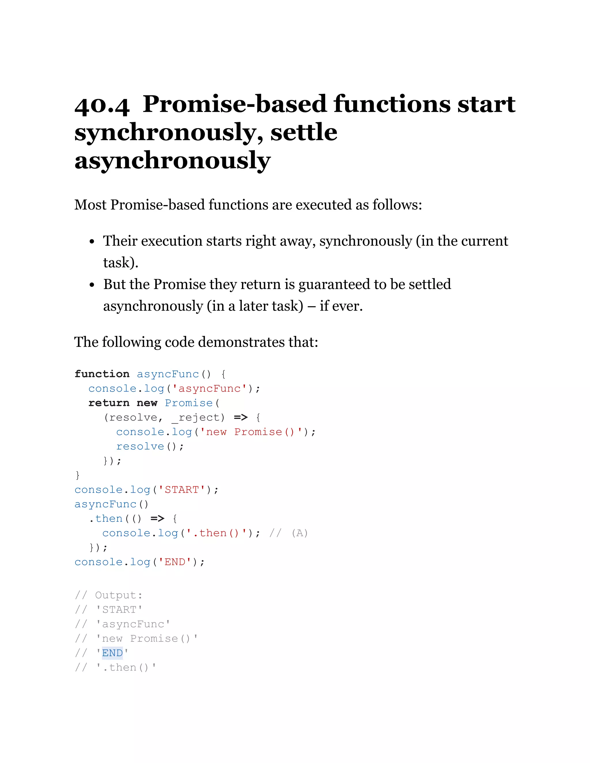 40.4 Promise-based functions start
synchronously, settle
asynchronously
Most Promise-based functions are executed as follows:
Their execution starts right away, synchronously (in the current
task).
But the Promise they return is guaranteed to be settled
asynchronously (in a later task) – if ever.
The following code demonstrates that:
function asyncFunc() {
console.log('asyncFunc');
return new Promise(
(resolve, _reject) => {
console.log('new Promise()');
resolve();
});
}
console.log('START');
asyncFunc()
.then(() => {
console.log('.then()'); // (A)
});
console.log('END');
// Output:
// 'START'
// 'asyncFunc'
// 'new Promise()'
// 'END'
// '.then()'
 