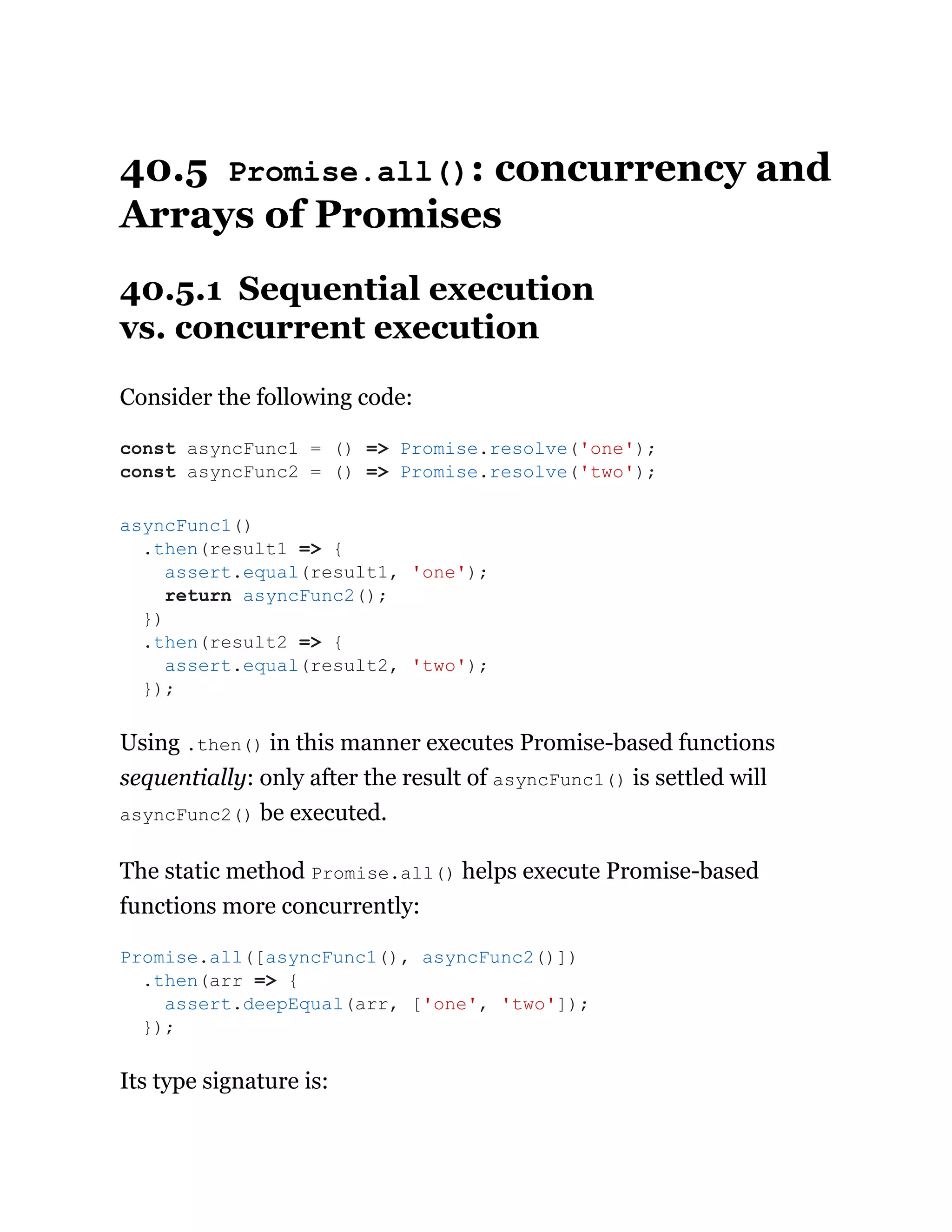 40.5 Promise.all(): concurrency and
Arrays of Promises
40.5.1 Sequential execution
vs. concurrent execution
Consider the following code:
Using .then() in this manner executes Promise-based functions
sequentially: only after the result of asyncFunc1() is settled will
asyncFunc2() be executed.
The static method Promise.all() helps execute Promise-based
functions more concurrently:
Its type signature is:
const asyncFunc1 = () => Promise.resolve('one');
const asyncFunc2 = () => Promise.resolve('two');
asyncFunc1()
.then(result1 => {
assert.equal(result1, 'one');
return asyncFunc2();
})
.then(result2 => {
assert.equal(result2, 'two');
});
Promise.all([asyncFunc1(), asyncFunc2()])
.then(arr => {
assert.deepEqual(arr, ['one', 'two']);
});
 