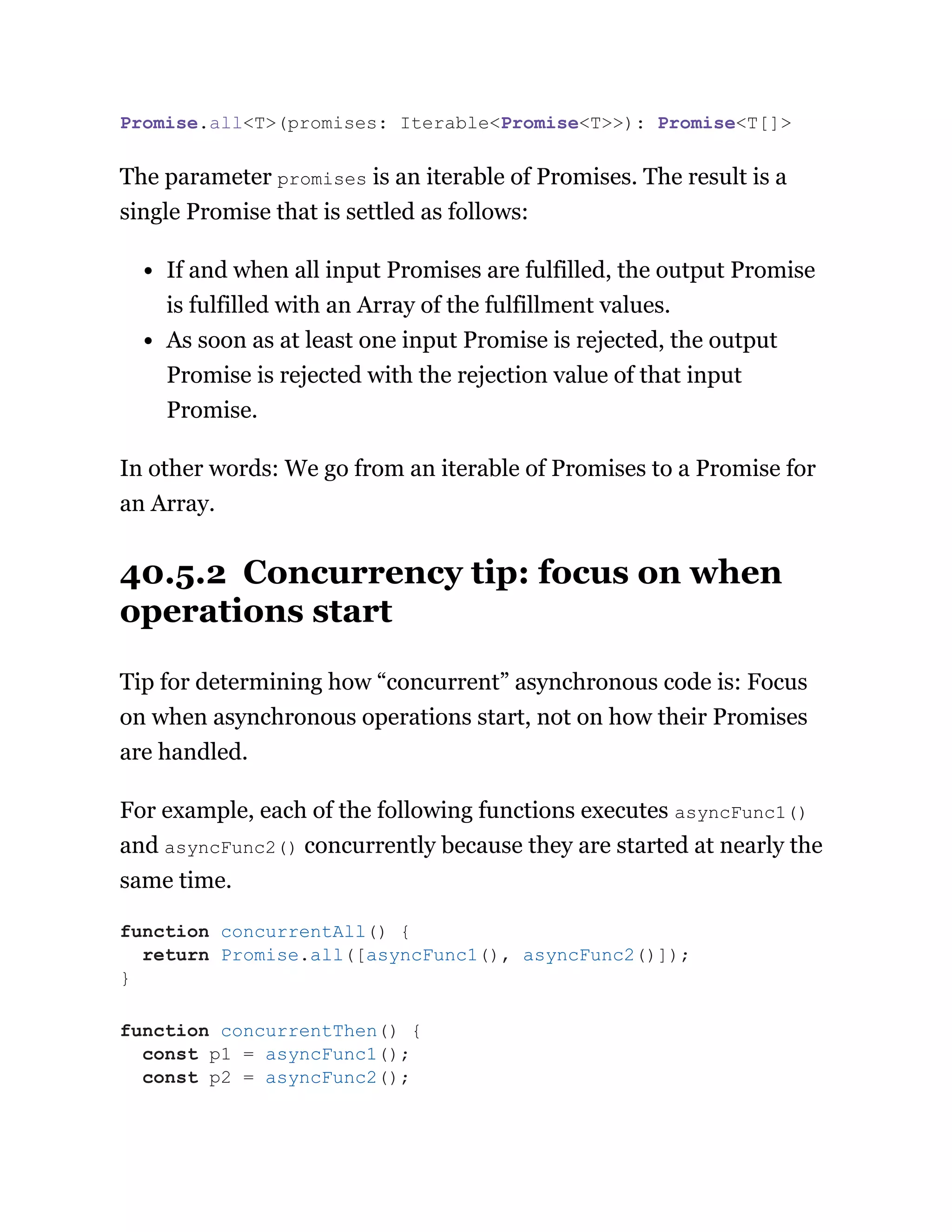 The parameter promises is an iterable of Promises. The result is a
single Promise that is settled as follows:
If and when all input Promises are fulfilled, the output Promise
is fulfilled with an Array of the fulfillment values.
As soon as at least one input Promise is rejected, the output
Promise is rejected with the rejection value of that input
Promise.
In other words: We go from an iterable of Promises to a Promise for
an Array.
40.5.2 Concurrency tip: focus on when
operations start
Tip for determining how “concurrent” asynchronous code is: Focus
on when asynchronous operations start, not on how their Promises
are handled.
For example, each of the following functions executes asyncFunc1()
and asyncFunc2() concurrently because they are started at nearly the
same time.
Promise.all<T>(promises: Iterable<Promise<T>>): Promise<T[]>
function concurrentAll() {
return Promise.all([asyncFunc1(), asyncFunc2()]);
}
function concurrentThen() {
const p1 = asyncFunc1();
const p2 = asyncFunc2();
 