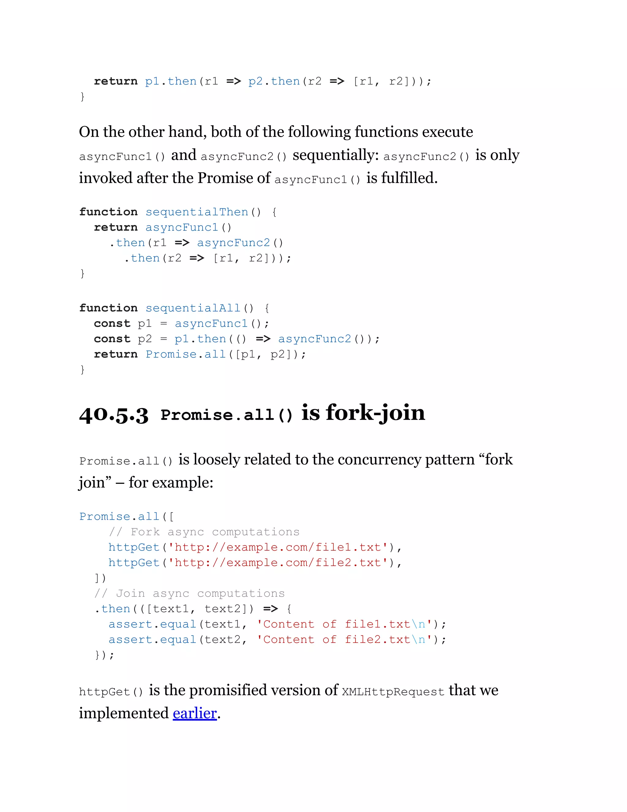 On the other hand, both of the following functions execute
asyncFunc1() and asyncFunc2() sequentially: asyncFunc2() is only
invoked after the Promise of asyncFunc1() is fulfilled.
40.5.3 Promise.all() is fork-join
Promise.all() is loosely related to the concurrency pattern “fork
join” – for example:
httpGet() is the promisified version of XMLHttpRequest that we
implemented earlier.
return p1.then(r1 => p2.then(r2 => [r1, r2]));
}
function sequentialThen() {
return asyncFunc1()
.then(r1 => asyncFunc2()
.then(r2 => [r1, r2]));
}
function sequentialAll() {
const p1 = asyncFunc1();
const p2 = p1.then(() => asyncFunc2());
return Promise.all([p1, p2]);
}
Promise.all([
// Fork async computations
httpGet('http://example.com/file1.txt'),
httpGet('http://example.com/file2.txt'),
])
// Join async computations
.then(([text1, text2]) => {
assert.equal(text1, 'Content of file1.txtn');
assert.equal(text2, 'Content of file2.txtn');
});
 