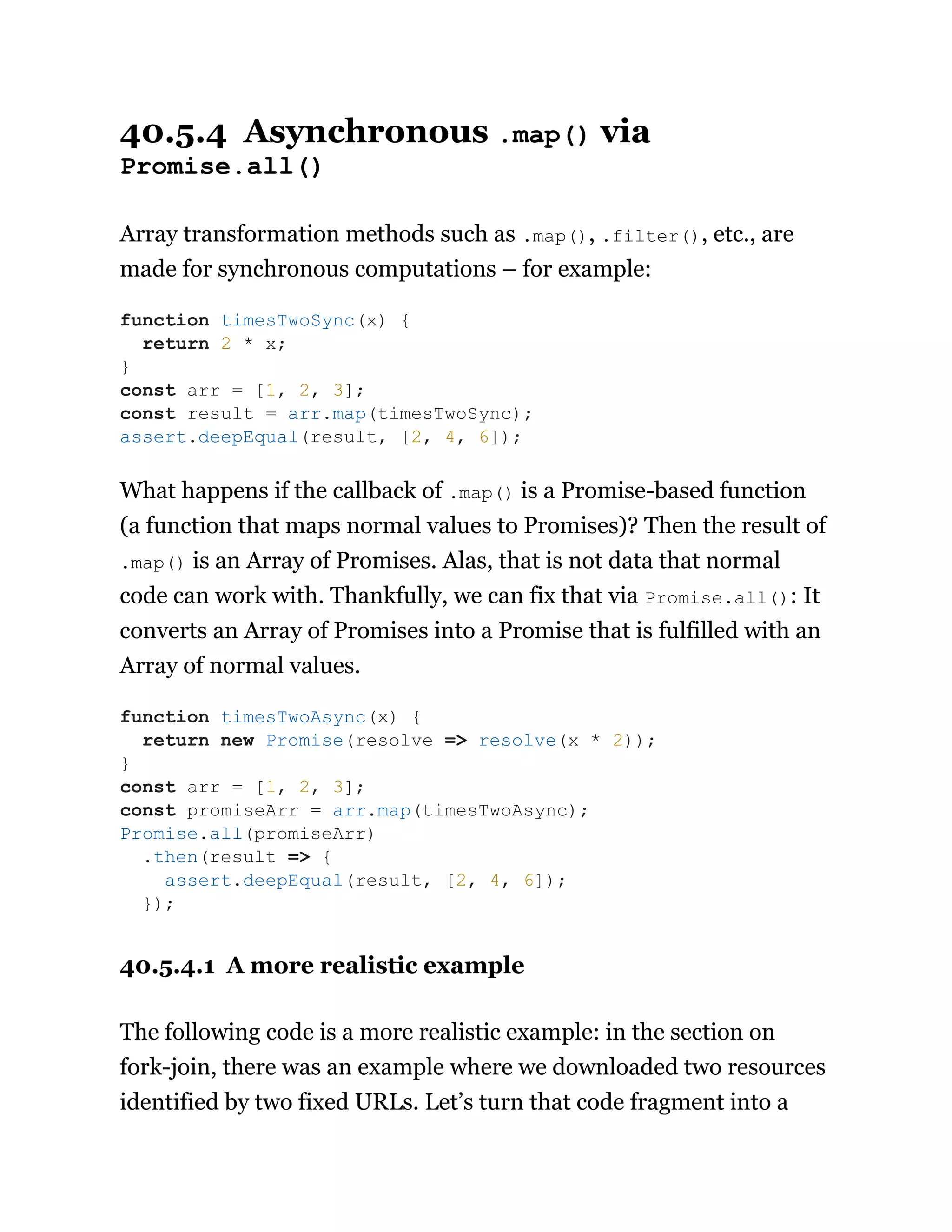 40.5.4 Asynchronous .map() via
Promise.all()
Array transformation methods such as .map(), .filter(), etc., are
made for synchronous computations – for example:
What happens if the callback of .map() is a Promise-based function
(a function that maps normal values to Promises)? Then the result of
.map() is an Array of Promises. Alas, that is not data that normal
code can work with. Thankfully, we can fix that via Promise.all(): It
converts an Array of Promises into a Promise that is fulfilled with an
Array of normal values.
40.5.4.1 A more realistic example
The following code is a more realistic example: in the section on
fork-join, there was an example where we downloaded two resources
identified by two fixed URLs. Let’s turn that code fragment into a
function timesTwoSync(x) {
return 2 * x;
}
const arr = [1, 2, 3];
const result = arr.map(timesTwoSync);
assert.deepEqual(result, [2, 4, 6]);
function timesTwoAsync(x) {
return new Promise(resolve => resolve(x * 2));
}
const arr = [1, 2, 3];
const promiseArr = arr.map(timesTwoAsync);
Promise.all(promiseArr)
.then(result => {
assert.deepEqual(result, [2, 4, 6]);
});
 
