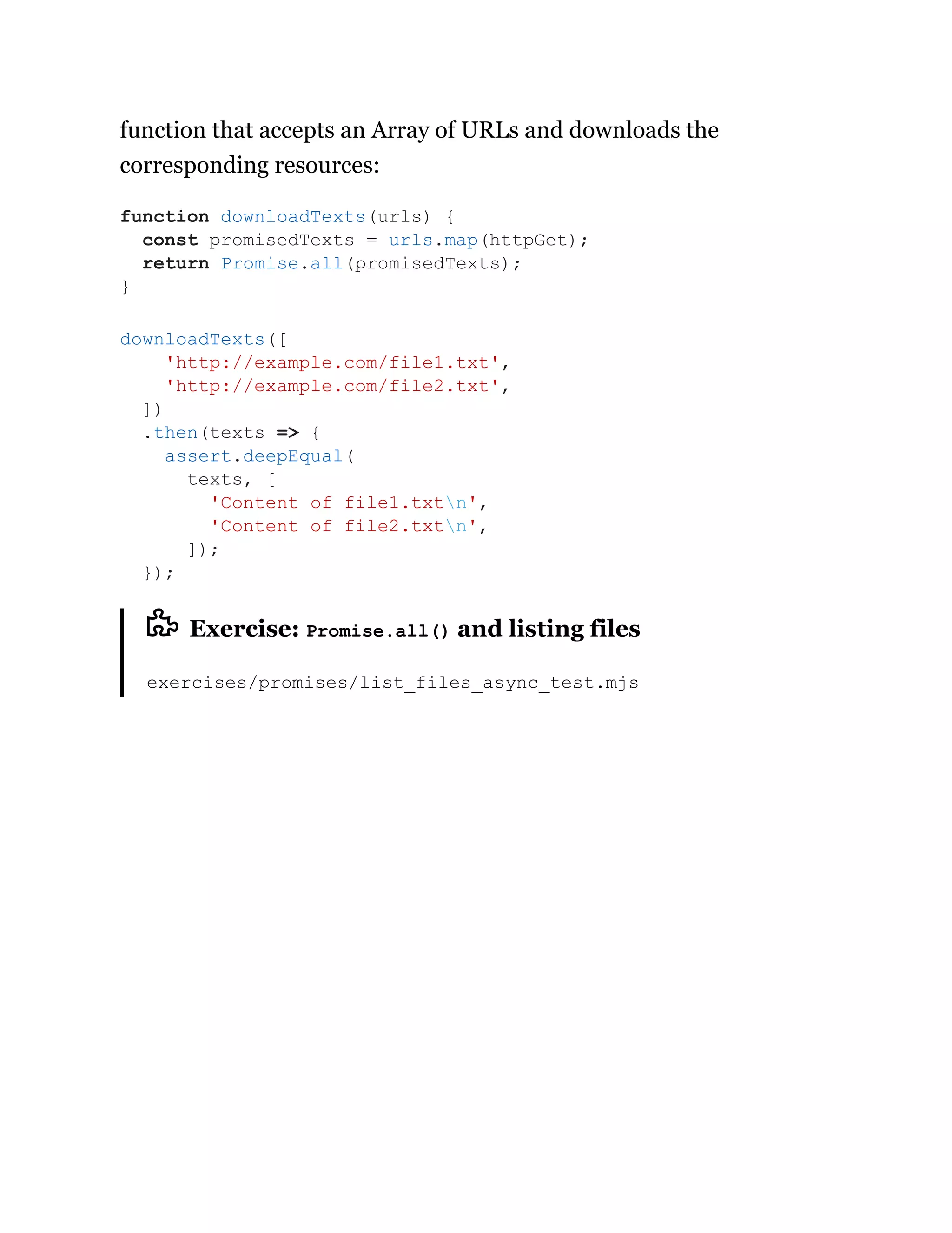 function that accepts an Array of URLs and downloads the
corresponding resources:
Exercise: Promise.all() and listing files
exercises/promises/list_files_async_test.mjs
function downloadTexts(urls) {
const promisedTexts = urls.map(httpGet);
return Promise.all(promisedTexts);
}
downloadTexts([
'http://example.com/file1.txt',
'http://example.com/file2.txt',
])
.then(texts => {
assert.deepEqual(
texts, [
'Content of file1.txtn',
'Content of file2.txtn',
]);
});
 