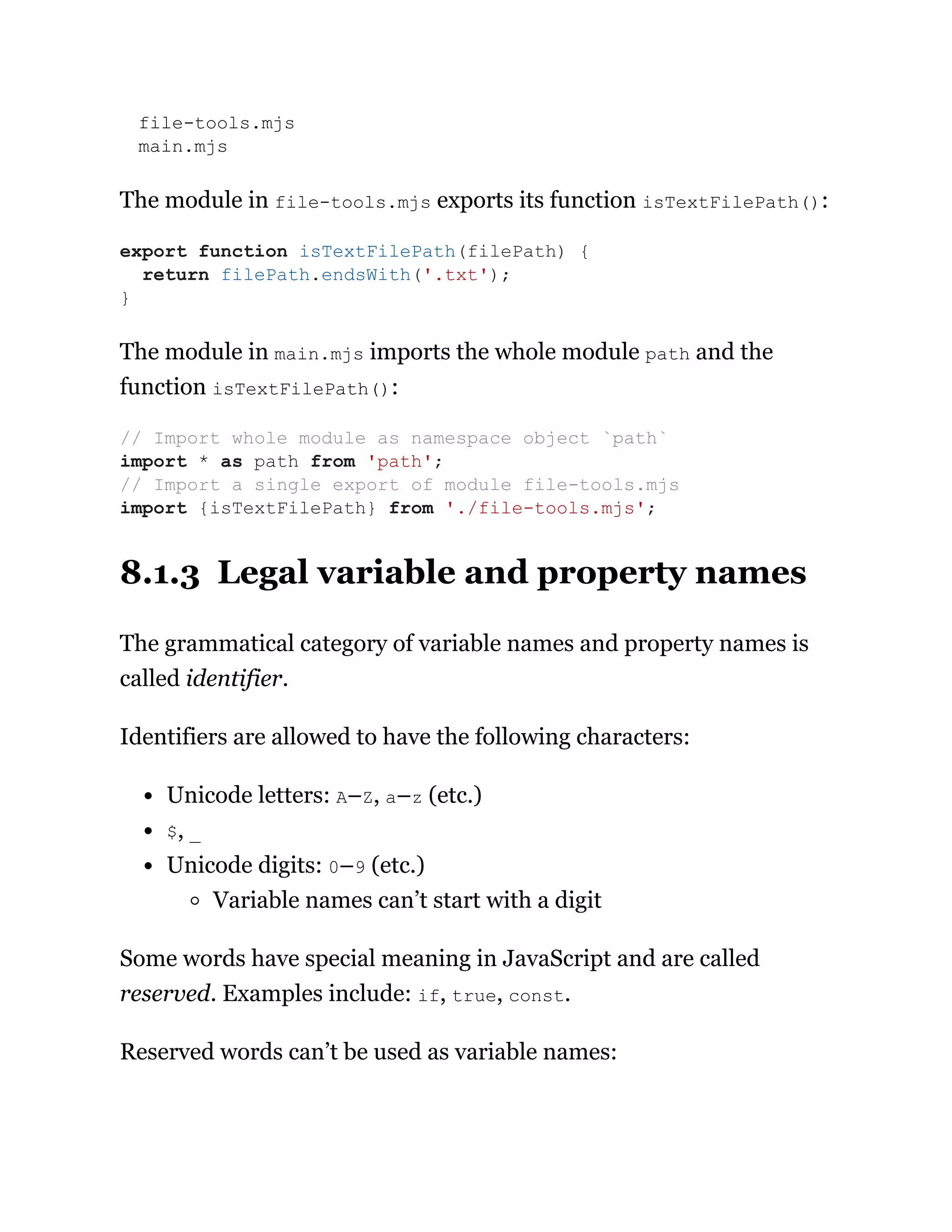 file-tools.mjs
main.mjs
The module in file-tools.mjs exports its function isTextFilePath():
The module in main.mjs imports the whole module path and the
function isTextFilePath():
8.1.3 Legal variable and property names
The grammatical category of variable names and property names is
called identifier.
Identifiers are allowed to have the following characters:
Unicode letters: A–Z, a–z (etc.)
$, _
Unicode digits: 0–9 (etc.)
Variable names can’t start with a digit
Some words have special meaning in JavaScript and are called
reserved. Examples include: if, true, const.
Reserved words can’t be used as variable names:
export function isTextFilePath(filePath) {
return filePath.endsWith('.txt');
}
// Import whole module as namespace object `path`
import * as path from 'path';
// Import a single export of module file-tools.mjs
import {isTextFilePath} from './file-tools.mjs';
 
