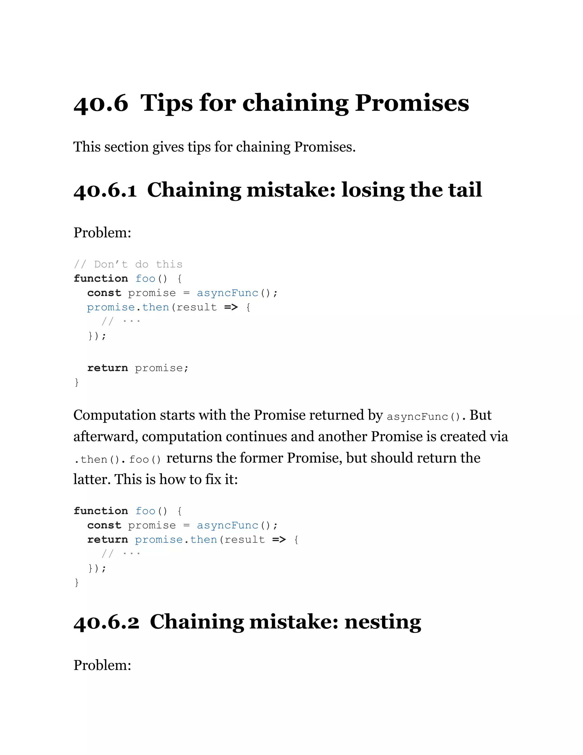 40.6 Tips for chaining Promises
This section gives tips for chaining Promises.
40.6.1 Chaining mistake: losing the tail
Problem:
Computation starts with the Promise returned by asyncFunc(). But
afterward, computation continues and another Promise is created via
.then(). foo() returns the former Promise, but should return the
latter. This is how to fix it:
40.6.2 Chaining mistake: nesting
Problem:
// Don’t do this
function foo() {
const promise = asyncFunc();
promise.then(result => {
// ···
});
return promise;
}
function foo() {
const promise = asyncFunc();
return promise.then(result => {
// ···
});
}
 