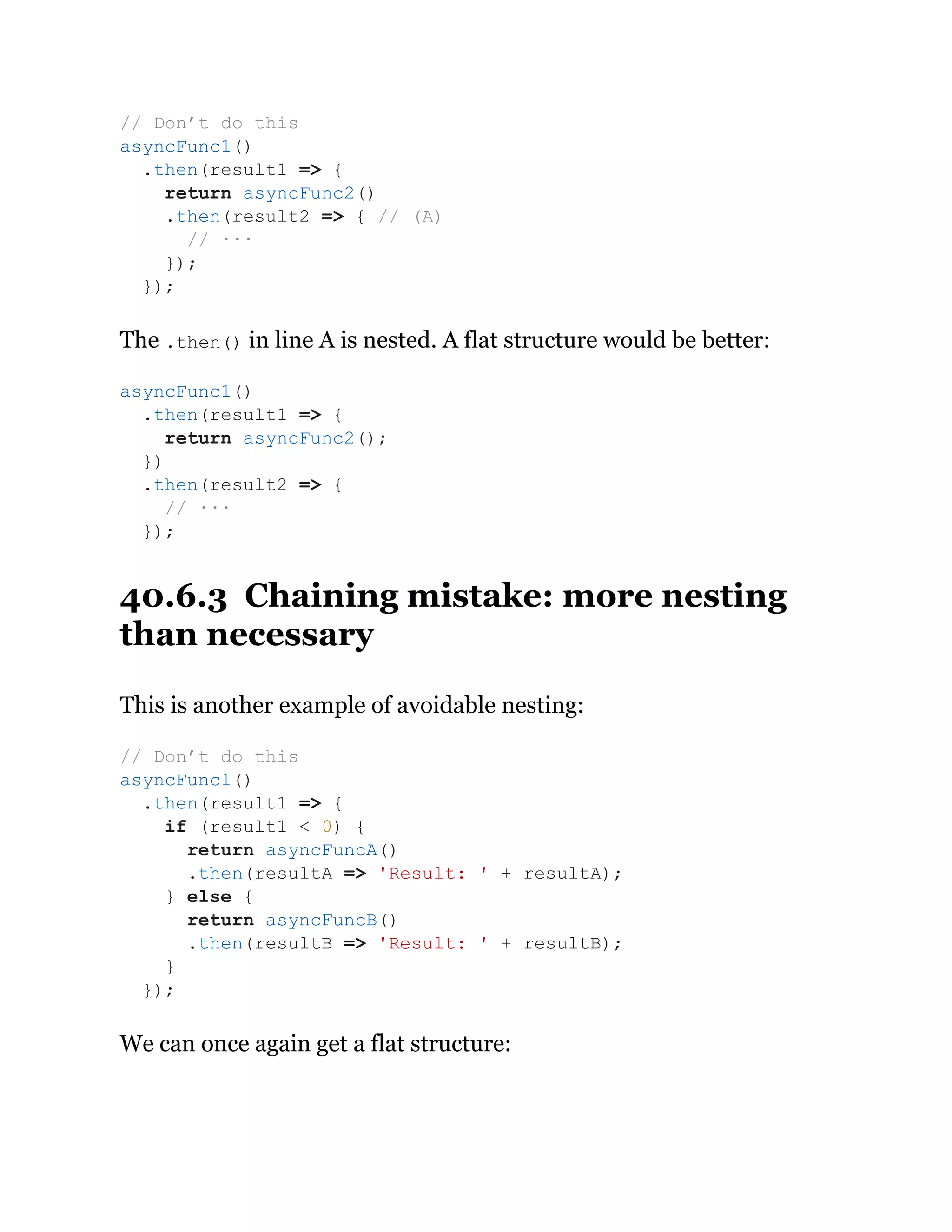 The .then() in line A is nested. A flat structure would be better:
40.6.3 Chaining mistake: more nesting
than necessary
This is another example of avoidable nesting:
We can once again get a flat structure:
// Don’t do this
asyncFunc1()
.then(result1 => {
return asyncFunc2()
.then(result2 => { // (A)
// ···
});
});
asyncFunc1()
.then(result1 => {
return asyncFunc2();
})
.then(result2 => {
// ···
});
// Don’t do this
asyncFunc1()
.then(result1 => {
if (result1 < 0) {
return asyncFuncA()
.then(resultA => 'Result: ' + resultA);
} else {
return asyncFuncB()
.then(resultB => 'Result: ' + resultB);
}
});
 
