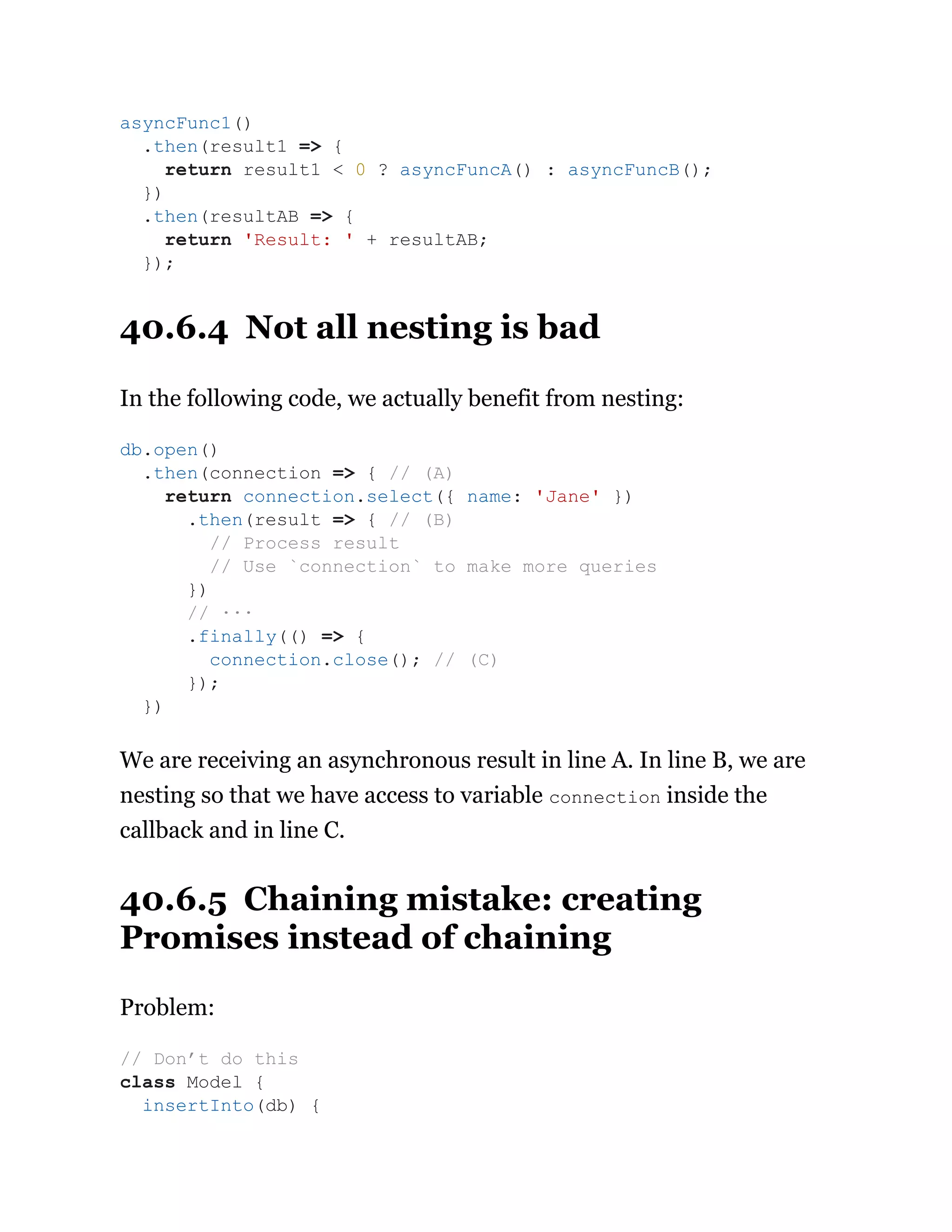 40.6.4 Not all nesting is bad
In the following code, we actually benefit from nesting:
We are receiving an asynchronous result in line A. In line B, we are
nesting so that we have access to variable connection inside the
callback and in line C.
40.6.5 Chaining mistake: creating
Promises instead of chaining
Problem:
asyncFunc1()
.then(result1 => {
return result1 < 0 ? asyncFuncA() : asyncFuncB();
})
.then(resultAB => {
return 'Result: ' + resultAB;
});
db.open()
.then(connection => { // (A)
return connection.select({ name: 'Jane' })
.then(result => { // (B)
// Process result
// Use `connection` to make more queries
})
// ···
.finally(() => {
connection.close(); // (C)
});
})
// Don’t do this
class Model {
insertInto(db) {
 