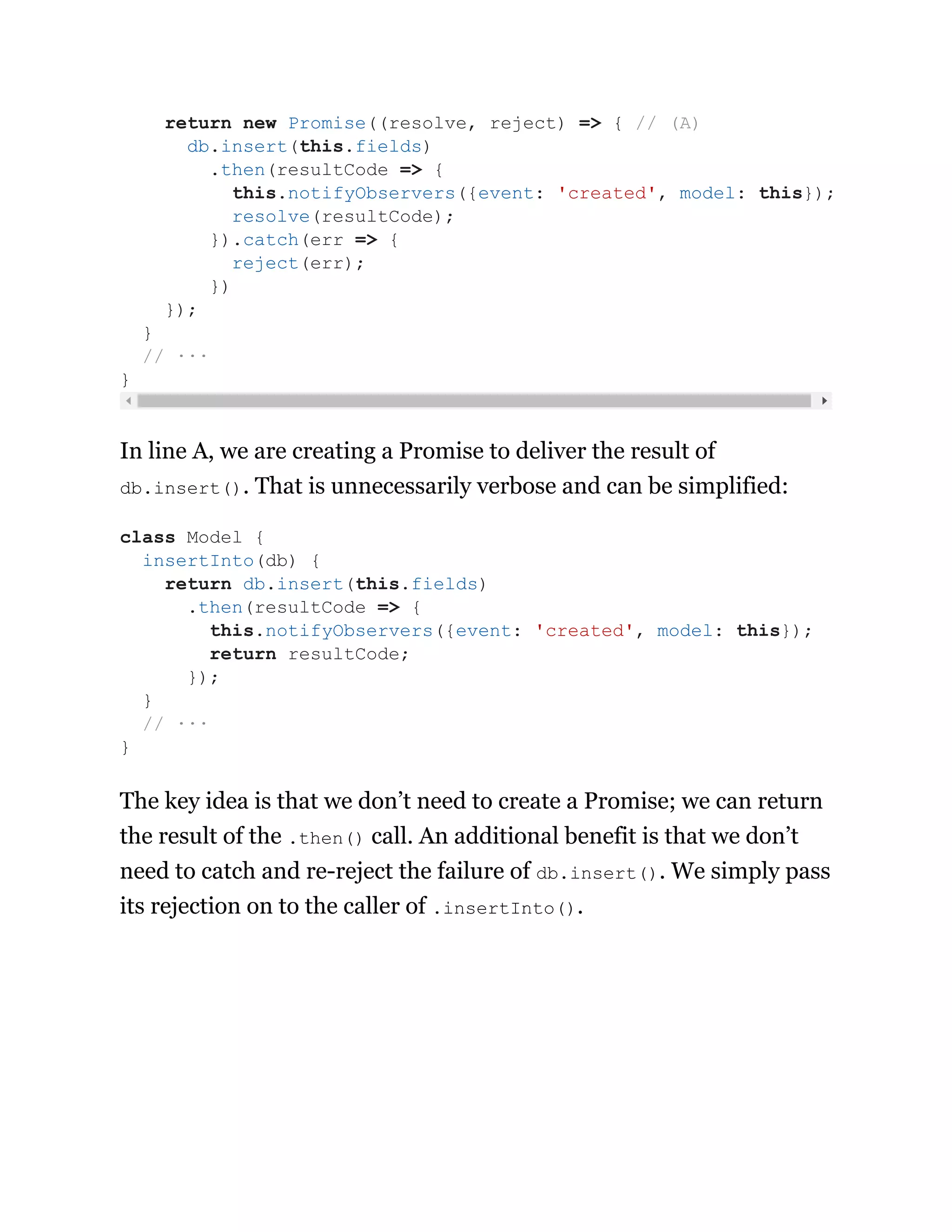 In line A, we are creating a Promise to deliver the result of
db.insert(). That is unnecessarily verbose and can be simplified:
The key idea is that we don’t need to create a Promise; we can return
the result of the .then() call. An additional benefit is that we don’t
need to catch and re-reject the failure of db.insert(). We simply pass
its rejection on to the caller of .insertInto().
return new Promise((resolve, reject) => { // (A)
db.insert(this.fields)
.then(resultCode => {
this.notifyObservers({event: 'created', model: this});
resolve(resultCode);
}).catch(err => {
reject(err);
})
});
}
// ···
}
class Model {
insertInto(db) {
return db.insert(this.fields)
.then(resultCode => {
this.notifyObservers({event: 'created', model: this});
return resultCode;
});
}
// ···
}
 