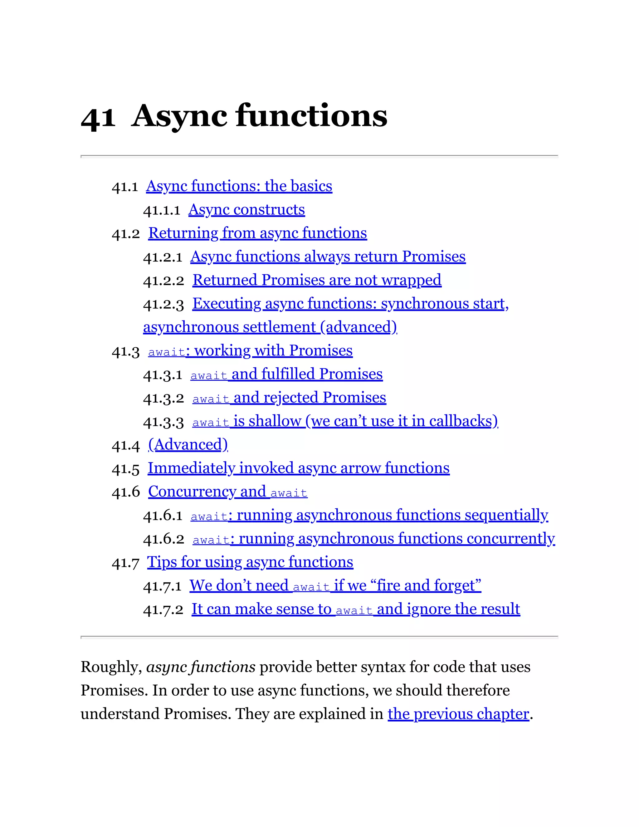 41 Async functions
41.1 Async functions: the basics
41.1.1 Async constructs
41.2 Returning from async functions
41.2.1 Async functions always return Promises
41.2.2 Returned Promises are not wrapped
41.2.3 Executing async functions: synchronous start,
asynchronous settlement (advanced)
41.3 await: working with Promises
41.3.1 await and fulfilled Promises
41.3.2 await and rejected Promises
41.3.3 await is shallow (we can’t use it in callbacks)
41.4 (Advanced)
41.5 Immediately invoked async arrow functions
41.6 Concurrency and await
41.6.1 await: running asynchronous functions sequentially
41.6.2 await: running asynchronous functions concurrently
41.7 Tips for using async functions
41.7.1 We don’t need await if we “fire and forget”
41.7.2 It can make sense to await and ignore the result
Roughly, async functions provide better syntax for code that uses
Promises. In order to use async functions, we should therefore
understand Promises. They are explained in the previous chapter.
 