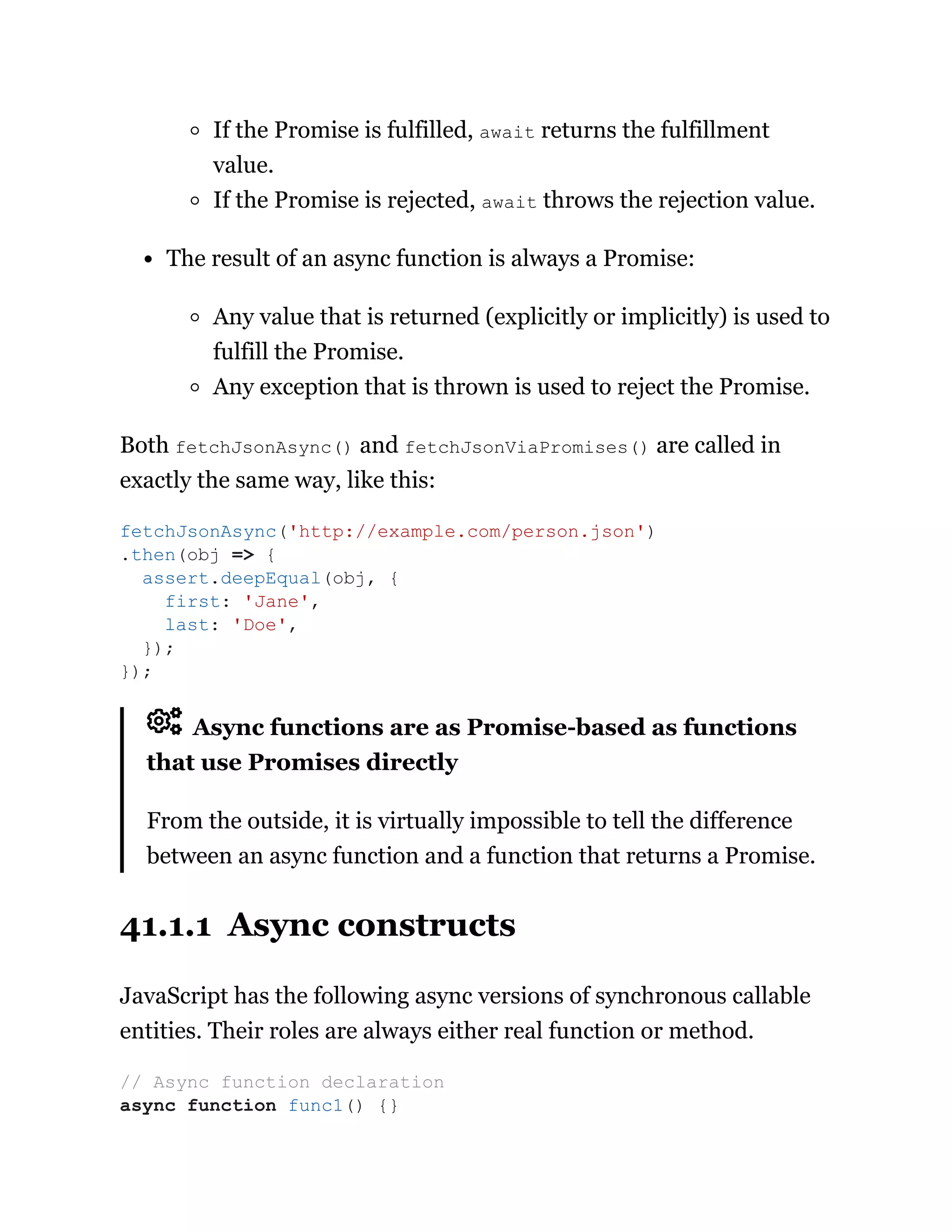 If the Promise is fulfilled, await returns the fulfillment
value.
If the Promise is rejected, await throws the rejection value.
The result of an async function is always a Promise:
Any value that is returned (explicitly or implicitly) is used to
fulfill the Promise.
Any exception that is thrown is used to reject the Promise.
Both fetchJsonAsync() and fetchJsonViaPromises() are called in
exactly the same way, like this:
Async functions are as Promise-based as functions
that use Promises directly
From the outside, it is virtually impossible to tell the difference
between an async function and a function that returns a Promise.
41.1.1 Async constructs
JavaScript has the following async versions of synchronous callable
entities. Their roles are always either real function or method.
fetchJsonAsync('http://example.com/person.json')
.then(obj => {
assert.deepEqual(obj, {
first: 'Jane',
last: 'Doe',
});
});
// Async function declaration
async function func1() {}
 