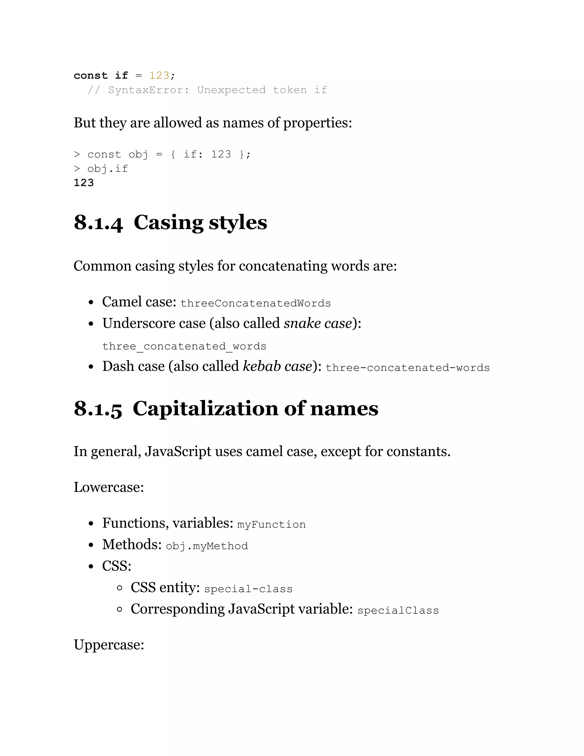 But they are allowed as names of properties:
8.1.4 Casing styles
Common casing styles for concatenating words are:
Camel case: threeConcatenatedWords
Underscore case (also called snake case):
three_concatenated_words
Dash case (also called kebab case): three-concatenated-words
8.1.5 Capitalization of names
In general, JavaScript uses camel case, except for constants.
Lowercase:
Functions, variables: myFunction
Methods: obj.myMethod
CSS:
CSS entity: special-class
Corresponding JavaScript variable: specialClass
Uppercase:
const if = 123;
// SyntaxError: Unexpected token if
> const obj = { if: 123 };
> obj.if
123
 