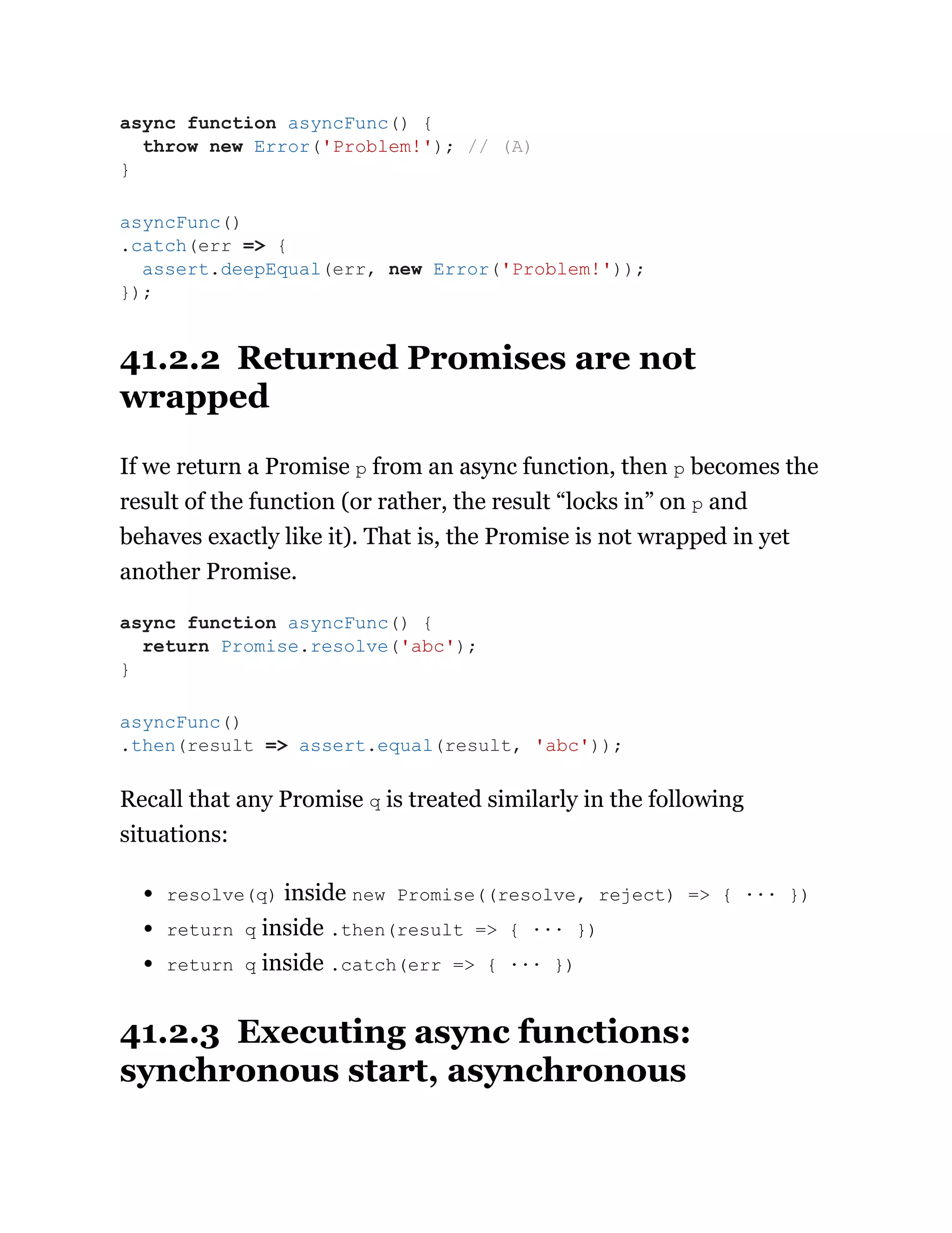 41.2.2 Returned Promises are not
wrapped
If we return a Promise p from an async function, then p becomes the
result of the function (or rather, the result “locks in” on p and
behaves exactly like it). That is, the Promise is not wrapped in yet
another Promise.
Recall that any Promise q is treated similarly in the following
situations:
resolve(q) inside new Promise((resolve, reject) => { ··· })
return q inside .then(result => { ··· })
return q inside .catch(err => { ··· })
41.2.3 Executing async functions:
synchronous start, asynchronous
async function asyncFunc() {
throw new Error('Problem!'); // (A)
}
asyncFunc()
.catch(err => {
assert.deepEqual(err, new Error('Problem!'));
});
async function asyncFunc() {
return Promise.resolve('abc');
}
asyncFunc()
.then(result => assert.equal(result, 'abc'));
 