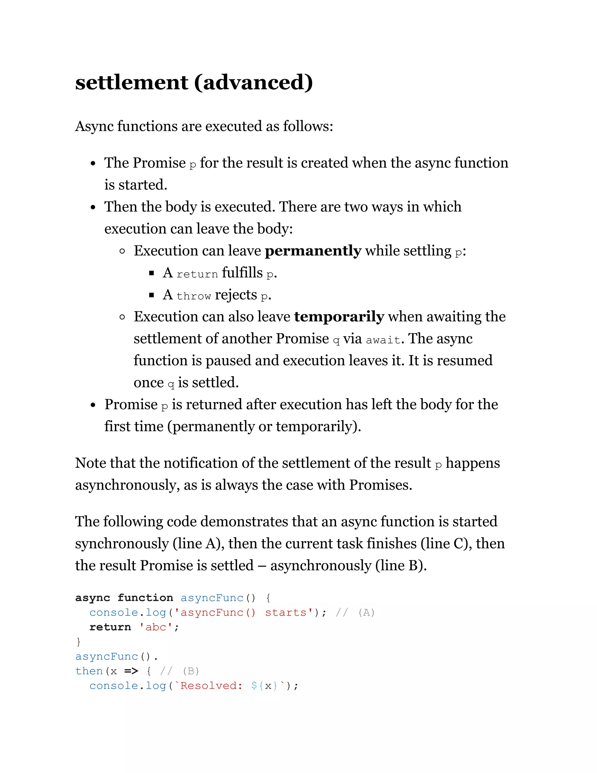 settlement (advanced)
Async functions are executed as follows:
The Promise p for the result is created when the async function
is started.
Then the body is executed. There are two ways in which
execution can leave the body:
Execution can leave permanently while settling p:
A return fulfills p.
A throw rejects p.
Execution can also leave temporarily when awaiting the
settlement of another Promise q via await. The async
function is paused and execution leaves it. It is resumed
once q is settled.
Promise p is returned after execution has left the body for the
first time (permanently or temporarily).
Note that the notification of the settlement of the result p happens
asynchronously, as is always the case with Promises.
The following code demonstrates that an async function is started
synchronously (line A), then the current task finishes (line C), then
the result Promise is settled – asynchronously (line B).
async function asyncFunc() {
console.log('asyncFunc() starts'); // (A)
return 'abc';
}
asyncFunc().
then(x => { // (B)
console.log(`Resolved: ${x}`);
 