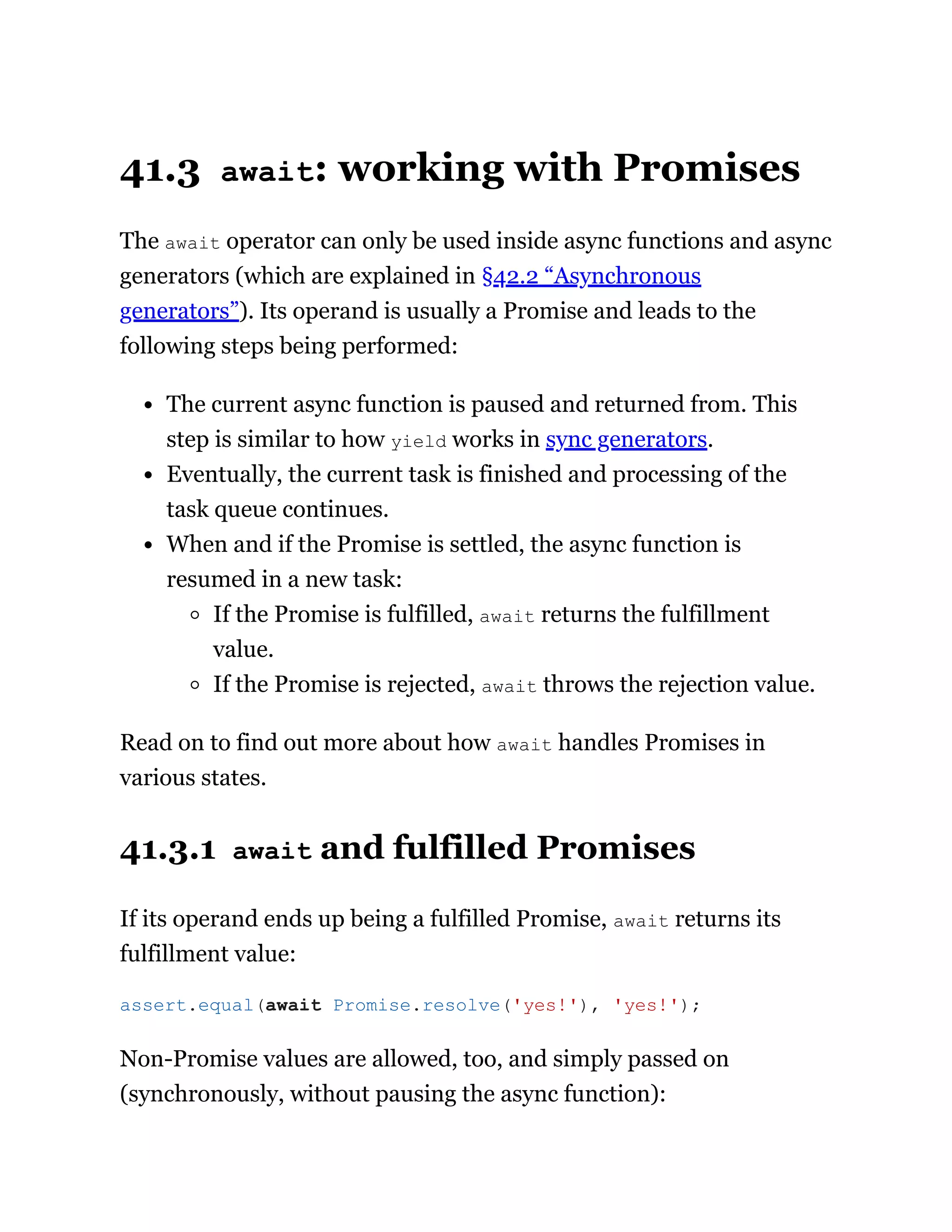 41.3 await: working with Promises
The await operator can only be used inside async functions and async
generators (which are explained in §42.2 “Asynchronous
generators”). Its operand is usually a Promise and leads to the
following steps being performed:
The current async function is paused and returned from. This
step is similar to how yield works in sync generators.
Eventually, the current task is finished and processing of the
task queue continues.
When and if the Promise is settled, the async function is
resumed in a new task:
If the Promise is fulfilled, await returns the fulfillment
value.
If the Promise is rejected, await throws the rejection value.
Read on to find out more about how await handles Promises in
various states.
41.3.1 await and fulfilled Promises
If its operand ends up being a fulfilled Promise, await returns its
fulfillment value:
Non-Promise values are allowed, too, and simply passed on
(synchronously, without pausing the async function):
assert.equal(await Promise.resolve('yes!'), 'yes!');
 