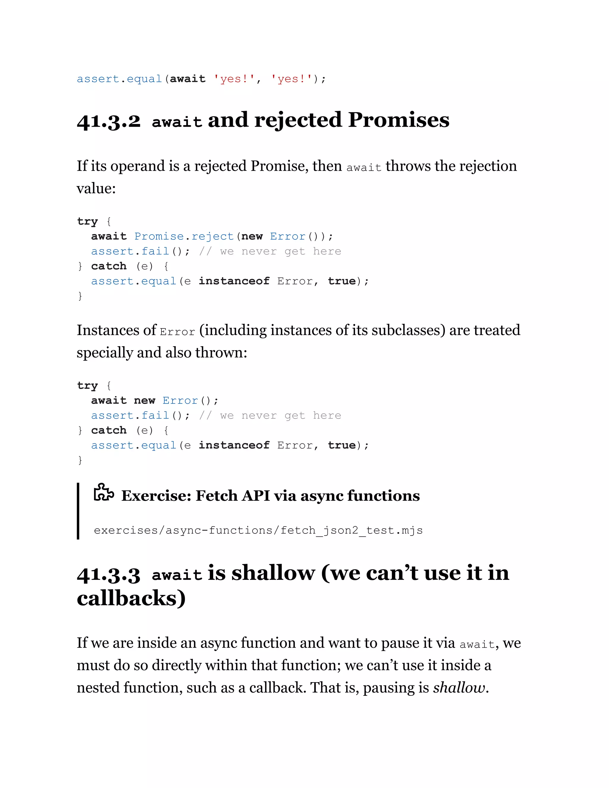 41.3.2 await and rejected Promises
If its operand is a rejected Promise, then await throws the rejection
value:
Instances of Error (including instances of its subclasses) are treated
specially and also thrown:
Exercise: Fetch API via async functions
exercises/async-functions/fetch_json2_test.mjs
41.3.3 await is shallow (we can’t use it in
callbacks)
If we are inside an async function and want to pause it via await, we
must do so directly within that function; we can’t use it inside a
nested function, such as a callback. That is, pausing is shallow.
assert.equal(await 'yes!', 'yes!');
try {
await Promise.reject(new Error());
assert.fail(); // we never get here
} catch (e) {
assert.equal(e instanceof Error, true);
}
try {
await new Error();
assert.fail(); // we never get here
} catch (e) {
assert.equal(e instanceof Error, true);
}
 