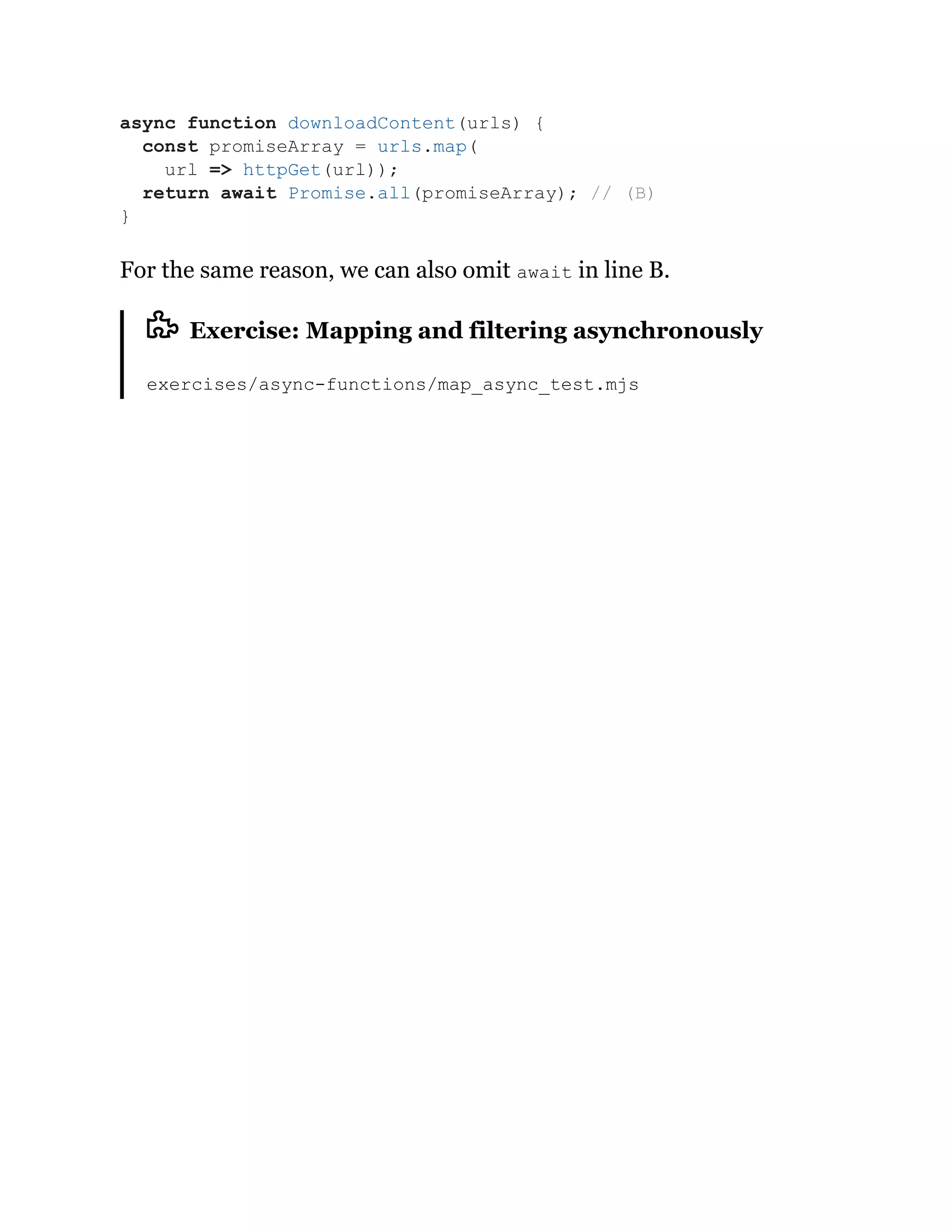 For the same reason, we can also omit await in line B.
Exercise: Mapping and filtering asynchronously
exercises/async-functions/map_async_test.mjs
async function downloadContent(urls) {
const promiseArray = urls.map(
url => httpGet(url));
return await Promise.all(promiseArray); // (B)
}
 