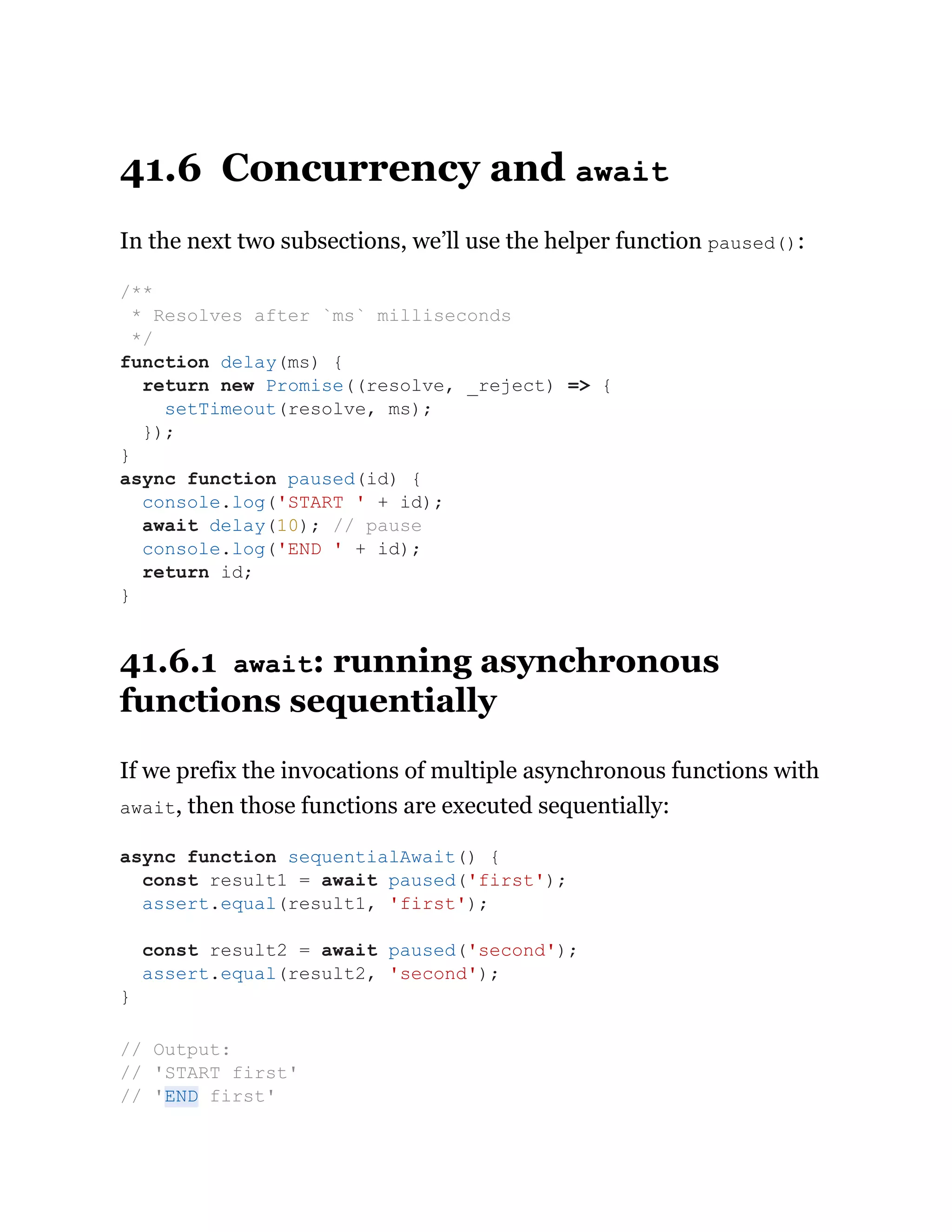 41.6 Concurrency and await
In the next two subsections, we’ll use the helper function paused():
41.6.1 await: running asynchronous
functions sequentially
If we prefix the invocations of multiple asynchronous functions with
await, then those functions are executed sequentially:
/**
* Resolves after `ms` milliseconds
*/
function delay(ms) {
return new Promise((resolve, _reject) => {
setTimeout(resolve, ms);
});
}
async function paused(id) {
console.log('START ' + id);
await delay(10); // pause
console.log('END ' + id);
return id;
}
async function sequentialAwait() {
const result1 = await paused('first');
assert.equal(result1, 'first');
const result2 = await paused('second');
assert.equal(result2, 'second');
}
// Output:
// 'START first'
// 'END first'
 
