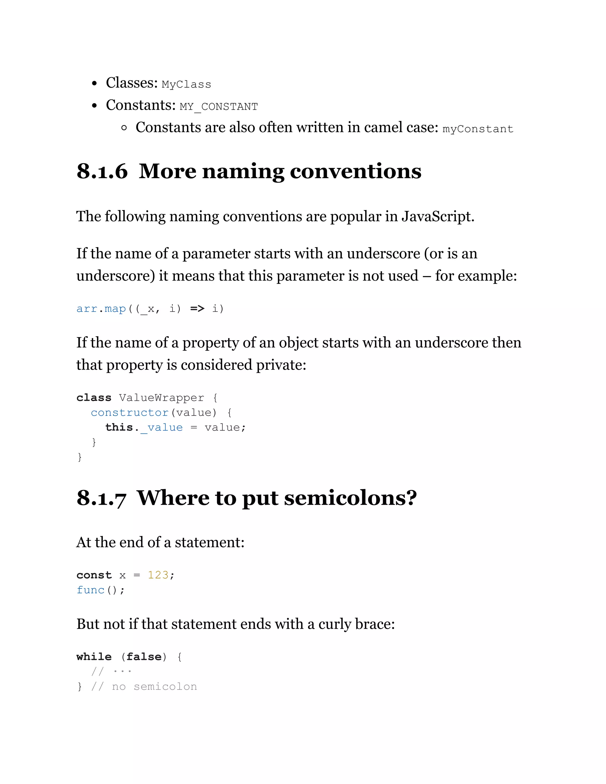 Classes: MyClass
Constants: MY_CONSTANT
Constants are also often written in camel case: myConstant
8.1.6 More naming conventions
The following naming conventions are popular in JavaScript.
If the name of a parameter starts with an underscore (or is an
underscore) it means that this parameter is not used – for example:
If the name of a property of an object starts with an underscore then
that property is considered private:
8.1.7 Where to put semicolons?
At the end of a statement:
But not if that statement ends with a curly brace:
arr.map((_x, i) => i)
class ValueWrapper {
constructor(value) {
this._value = value;
}
}
const x = 123;
func();
while (false) {
// ···
} // no semicolon
 