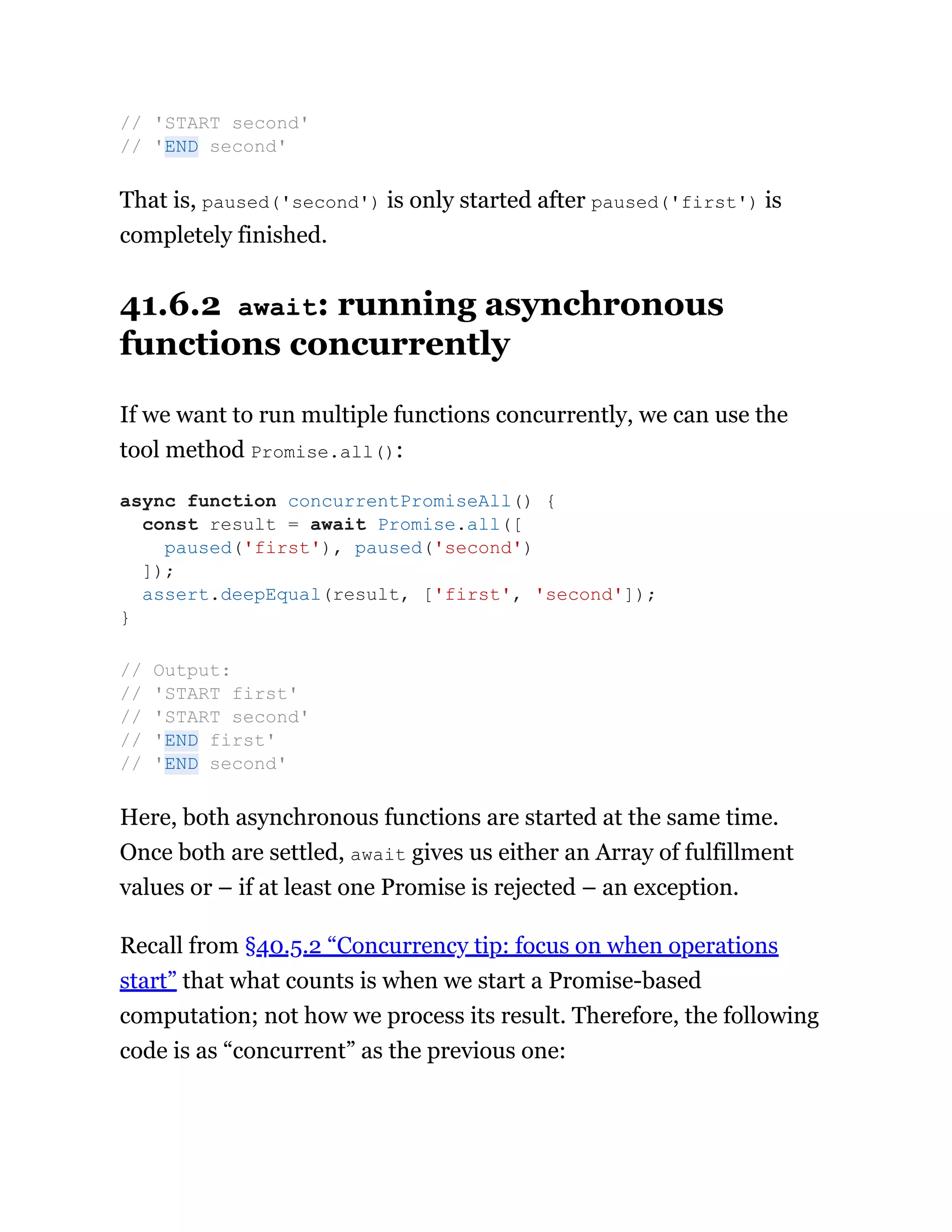 That is, paused('second') is only started after paused('first') is
completely finished.
41.6.2 await: running asynchronous
functions concurrently
If we want to run multiple functions concurrently, we can use the
tool method Promise.all():
Here, both asynchronous functions are started at the same time.
Once both are settled, await gives us either an Array of fulfillment
values or – if at least one Promise is rejected – an exception.
Recall from §40.5.2 “Concurrency tip: focus on when operations
start” that what counts is when we start a Promise-based
computation; not how we process its result. Therefore, the following
code is as “concurrent” as the previous one:
// 'START second'
// 'END second'
async function concurrentPromiseAll() {
const result = await Promise.all([
paused('first'), paused('second')
]);
assert.deepEqual(result, ['first', 'second']);
}
// Output:
// 'START first'
// 'START second'
// 'END first'
// 'END second'
 