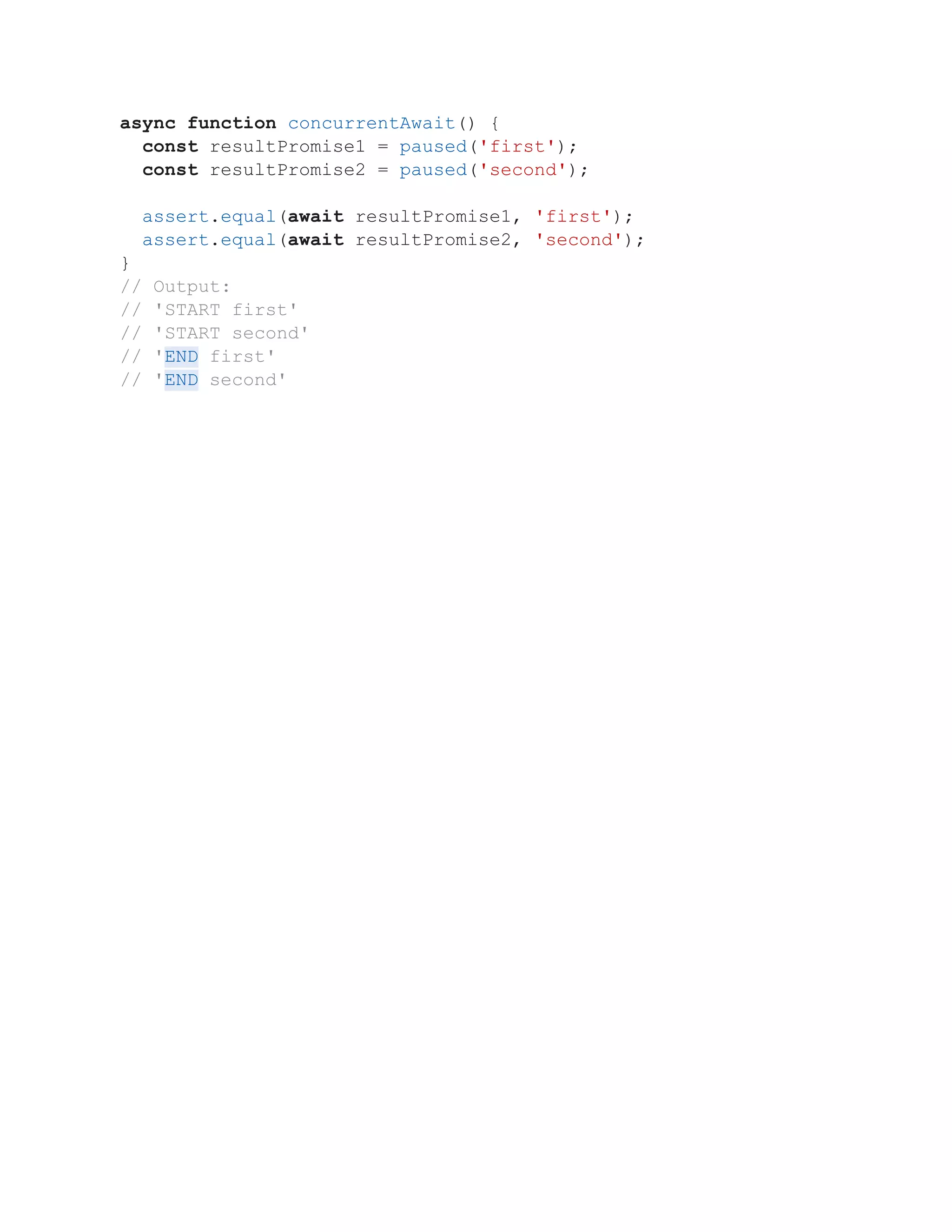 async function concurrentAwait() {
const resultPromise1 = paused('first');
const resultPromise2 = paused('second');
assert.equal(await resultPromise1, 'first');
assert.equal(await resultPromise2, 'second');
}
// Output:
// 'START first'
// 'START second'
// 'END first'
// 'END second'
 