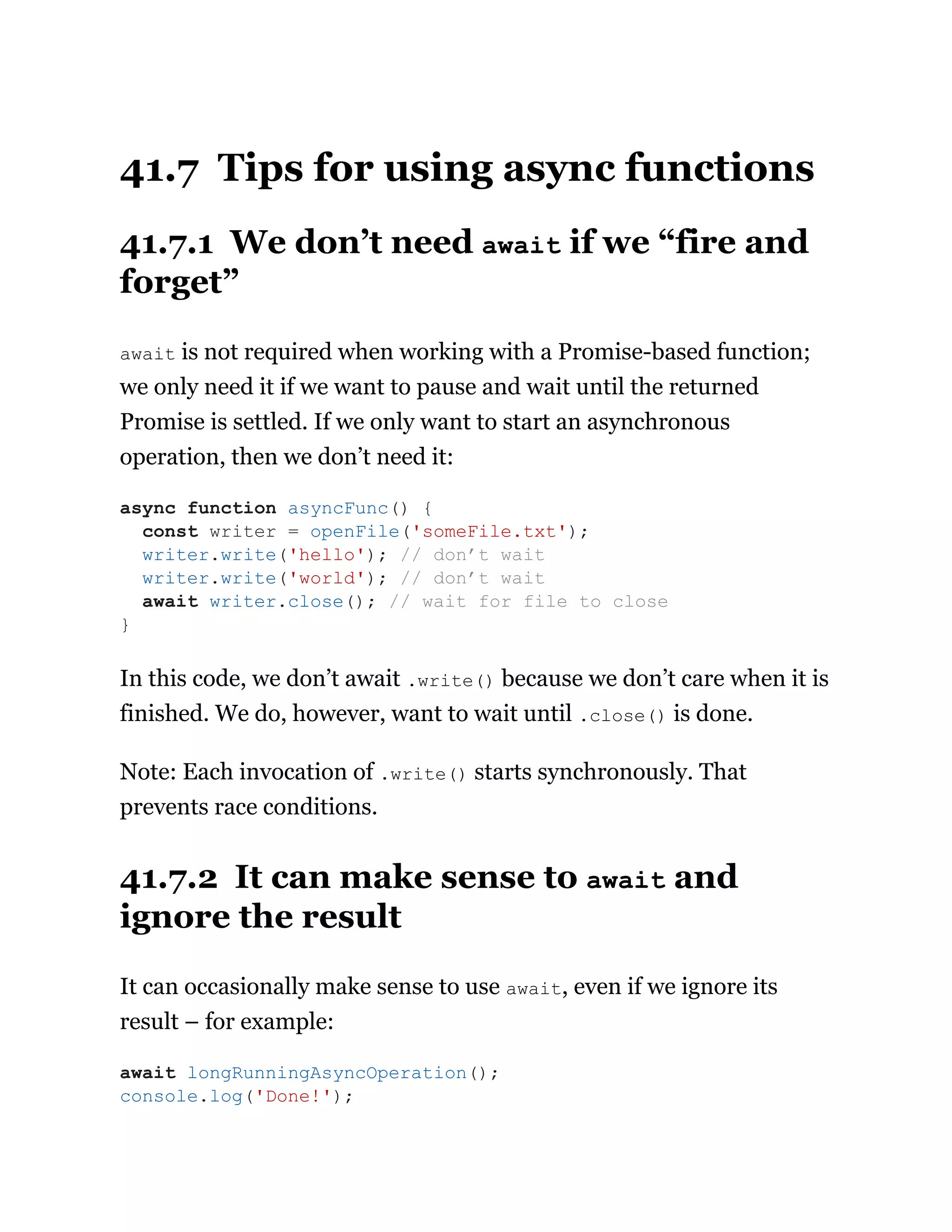 41.7 Tips for using async functions
41.7.1 We don’t need await if we “fire and
forget”
await is not required when working with a Promise-based function;
we only need it if we want to pause and wait until the returned
Promise is settled. If we only want to start an asynchronous
operation, then we don’t need it:
In this code, we don’t await .write() because we don’t care when it is
finished. We do, however, want to wait until .close() is done.
Note: Each invocation of .write() starts synchronously. That
prevents race conditions.
41.7.2 It can make sense to await and
ignore the result
It can occasionally make sense to use await, even if we ignore its
result – for example:
async function asyncFunc() {
const writer = openFile('someFile.txt');
writer.write('hello'); // don’t wait
writer.write('world'); // don’t wait
await writer.close(); // wait for file to close
}
await longRunningAsyncOperation();
console.log('Done!');
 