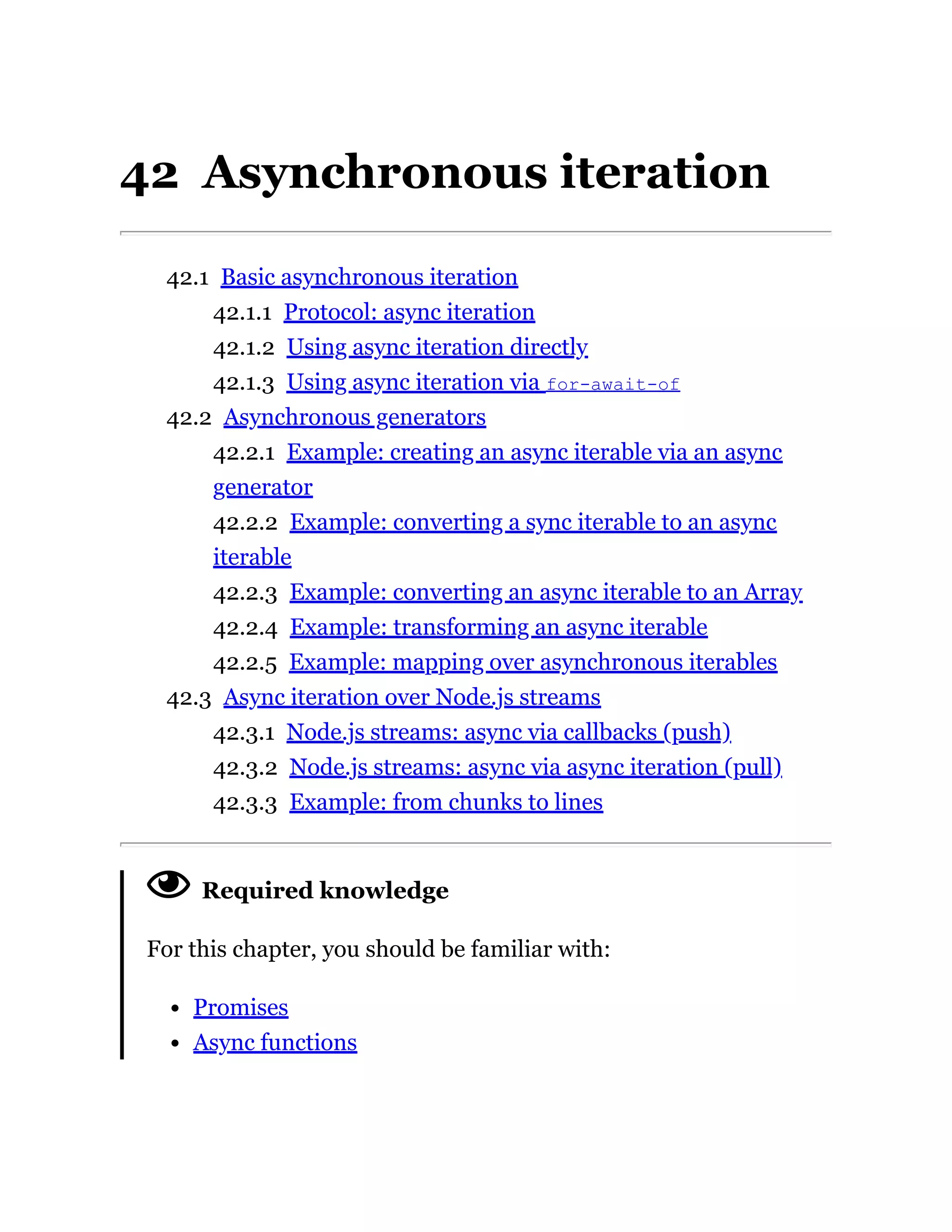 42 Asynchronous iteration
42.1 Basic asynchronous iteration
42.1.1 Protocol: async iteration
42.1.2 Using async iteration directly
42.1.3 Using async iteration via for-await-of
42.2 Asynchronous generators
42.2.1 Example: creating an async iterable via an async
generator
42.2.2 Example: converting a sync iterable to an async
iterable
42.2.3 Example: converting an async iterable to an Array
42.2.4 Example: transforming an async iterable
42.2.5 Example: mapping over asynchronous iterables
42.3 Async iteration over Node.js streams
42.3.1 Node.js streams: async via callbacks (push)
42.3.2 Node.js streams: async via async iteration (pull)
42.3.3 Example: from chunks to lines
Required knowledge
For this chapter, you should be familiar with:
Promises
Async functions
 